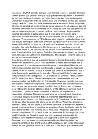vous savez - Du Port, Lameth, Barnave -, qui viennent lui dire : « Ecoutez, Monsieur
Danton, je crois que ça serait bien que vous quittiez Paris aujourd’hui. » Et Danton,
qui est responsable de l’opération, va quitter Paris, il va aller chez son beau-père
Charpentier, le liquoriste, enfin, le cafetier, qui a une propriété à Sèvres, et il passera
cette journée du 17 avec son ami Camille Desmoulins et son ami Fabre d’Églantine,
à Sèvres. Et pendant, ce temps, qu’est-ce qui va se passer ? Il va se passer que cinq
à six mille personnes sont rassemblées sur le Champ de Mars, que ces gens sont en
train de monter en grappes humaines, en foule, en fourmilière, ils grimpent les
marches de l’autel de la patrie, et que tout à coup, sans provocation, sans
explication, la Garde Nationale, qui est là pour surveiller, tire sur la foule. Ça, c’est
très grave. Vous comprenez ça ? C’est la première fois qu’on voit la révolution, si je
puis dire, se démasquer, cette autre révolution bourgeoise qui n’a cessé de surveiller
du coin de l’œil l’État, qui s’est dit : « Il a été jusqu’à présent tranquille, il n’est plus
tranquille, il se mêle de réclamer la déchéance, ça ne le regarde pas, on va lui
donner une leçon. » Une centaine de tués environ. C’est extrêmement important,
enfin. C’est l’indication de la rupture. Cette fois, les masques sont jetés, les citoyens
actifs, la bourgeoisie voltairienne et constituante, dit au peuple : « Bonne leçon. Si tu
remues, tu sais ce qui t’attend. »
C’est dans ce climat-là que va se préparer la guerre. Camille Desmoulins, dans un
article de fin décembre 91, dit : « Paris est hérissé d’autant de baïonnettes que si
l’étranger était là. » Un hérissement de baïonnettes, c’est la Garde Nationale qui
multiplie les patrouilles pour faire tenir tranquille le peuple. La nouvelle Assemblée
s’est réunie le 1er octobre. Je vous ai rappelé que c’était le 30 septembre 91 que la
vieille Constituante avait décidé de s’en aller. Elle avait décidé de s’en aller avec
cette proclamation très catégorique : « La révolution est terminée. » Hein, c’est fini,
on n’en parlait plus. Donc, l’Assemblée Législative, c’est la nouvelle machine
gouvernementale qui doit fonctionner. 745 députés. Vous vous rappelez que pour
être éligible à l’Assemblée Législative, il fallait absolument être propriétaire foncier,
donc, ce sont des gens assis, stables, très bien, tout ça. Pas un seul constituant.
C’est Robespierre qui avait obtenu ce coup-là, et il l’a obtenu par surprise, mais il
l’avait obtenu : personne de la Constituante n’a le droit de se présenter à
l’Assemblée Législative. Robespierre aurait voulu un renouvellement général de
l’esprit. Que ces gens qui sont là depuis si longtemps cèdent la place à des
nouveaux venus. Danton. Il ne faisait pas partie de la Constituante, lui, il n’avait pas
été élu aux États Généraux et il a tenté de se faire élire à l’Assemblée Législative.
Après le 17 juillet, il s’était caché, il était même parti faire un voyage en Angleterre. Il
reparaît pour les élections. Il essaie de se présenter à Paris. Il est battu, mais il a des
idées derrière la tête. Il ne renonce à rien. Alors, voici l’Assemblée Législative en
position, tranquillement Et qui est à la tête de l’Assemblée ? C’est un groupe qui va
bientôt s’appeler les Girondins, parce que trois messieurs, trois députés de
Bordeaux, qui s’appellent Vergniaud, qui s’appellent Guadet, qui s’appellent
Gensonné, sont des ténors de cette gauche de l’Assemblée Législative. Les
Girondins bénéficient d’un grand prestige et Michelet passe son temps à les saluer
comme les plus généreux esprits de la révolution. Il faut savoir que c’étaient avant
 
