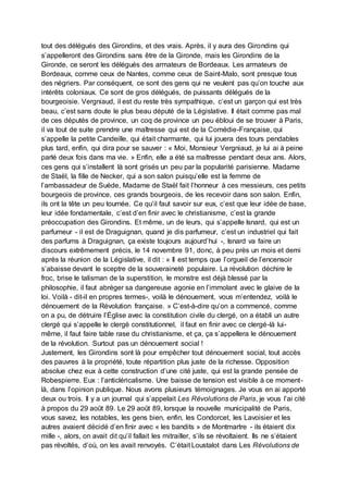 tout des délégués des Girondins, et des vrais. Après, il y aura des Girondins qui
s’appelleront des Girondins sans être de la Gironde, mais les Girondins de la
Gironde, ce seront les délégués des armateurs de Bordeaux. Les armateurs de
Bordeaux, comme ceux de Nantes, comme ceux de Saint-Malo, sont presque tous
des négriers. Par conséquent, ce sont des gens qui ne veulent pas qu’on touche aux
intérêts coloniaux. Ce sont de gros délégués, de puissants délégués de la
bourgeoisie. Vergniaud, il est du reste très sympathique, c’est un garçon qui est très
beau, c’est sans doute le plus beau député de la Législative. Il était comme pas mal
de ces députés de province, un coq de province un peu ébloui de se trouver à Paris,
il va tout de suite prendre une maîtresse qui est de la Comédie-Française, qui
s’appelle la petite Candeille, qui était charmante, qui lui jouera des tours pendables
plus tard, enfin, qui dira pour se sauver : « Moi, Monsieur Vergniaud, je lui ai à peine
parlé deux fois dans ma vie. » Enfin, elle a été sa maîtresse pendant deux ans. Alors,
ces gens qui s’installent là sont grisés un peu par la popularité parisienne. Madame
de Staël, la fille de Necker, qui a son salon puisqu’elle est la femme de
l’ambassadeur de Suède, Madame de Staël fait l’honneur à ces messieurs, ces petits
bourgeois de province, ces grands bourgeois, de les recevoir dans son salon. Enfin,
ils ont la tête un peu tournée. Ce qu’il faut savoir sur eux, c’est que leur idée de base,
leur idée fondamentale, c’est d’en finir avec le christianisme, c’est la grande
préoccupation des Girondins. Et même, un de leurs, qui s’appelle Isnard, qui est un
parfumeur - il est de Draguignan, quand je dis parfumeur, c’est un industriel qui fait
des parfums à Draguignan, ça existe toujours aujourd’hui -, Isnard va faire un
discours extrêmement précis, le 14 novembre 91, donc, à peu près un mois et demi
après la réunion de la Législative, il dit : « Il est temps que l’orgueil de l’encensoir
s’abaisse devant le sceptre de la souveraineté populaire. La révolution déchire le
froc, brise le talisman de la superstition, le monstre est déjà blessé par la
philosophie, il faut abréger sa dangereuse agonie en l’immolant avec le glaive de la
loi. Voilà - dit-il en propres termes-, voilà le dénouement, vous m’entendez, voilà le
dénouement de la Révolution française. » C’est-à-dire qu’on a commencé, comme
on a pu, de détruire l’Église avec la constitution civile du clergé, on a établi un autre
clergé qui s’appelle le clergé constitutionnel, il faut en finir avec ce clergé-là lui-
même, il faut faire table rase du christianisme, et ça, ça s’appellera le dénouement
de la révolution. Surtout pas un dénouement social !
Justement, les Girondins sont là pour empêcher tout dénouement social, tout accès
des pauvres à la propriété, toute répartition plus juste de la richesse. Opposition
absolue chez eux à cette construction d’une cité juste, qui est la grande pensée de
Robespierre. Eux : l’anticléricalisme. Une baisse de tension est visible à ce moment-
là, dans l’opinion publique. Nous avons plusieurs témoignages. Je vous en ai apporté
deux ou trois. Il y a un journal qui s’appelait Les Révolutions de Paris, je vous l’ai cité
à propos du 29 août 89. Le 29 août 89, lorsque la nouvelle municipalité de Paris,
vous savez, les notables, les gens bien, enfin, les Condorcet, les Lavoisier et les
autres avaient décidé d’en finir avec « les bandits » de Montmartre - ils étaient dix
mille -, alors, on avait dit qu’il fallait les mitrailler, s’ils se révoltaient. Ils ne s’étaient
pas révoltés, d’où, on les avait renvoyés. C’était Loustalot dans Les Révolutions de
 