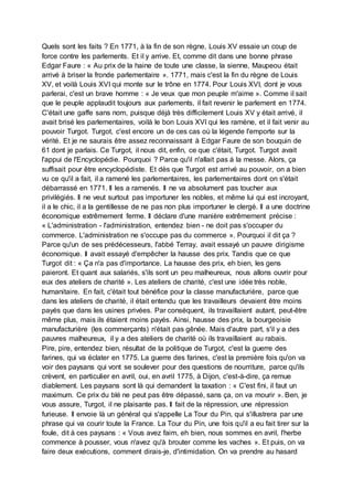 Quels sont les faits ? En 1771, à la fin de son règne, Louis XV essaie un coup de
force contre les parlements. Et il y arrive. Et, comme dit dans une bonne phrase
Edgar Faure : « Au prix de la haine de toute une classe, la sienne, Maupeou était
arrivé à briser la fronde parlementaire ». 1771, mais c'est la fin du règne de Louis
XV, et voilà Louis XVI qui monte sur le trône en 1774. Pour Louis XVI, dont je vous
parlerai, c'est un brave homme : « Je veux que mon peuple m'aime ». Comme il sait
que le peuple applaudit toujours aux parlements, il fait revenir le parlement en 1774.
C'était une gaffe sans nom, puisque déjà très difficilement Louis XV y était arrivé, il
avait brisé les parlementaires, voilà le bon Louis XVI qui les ramène, et il fait venir au
pouvoir Turgot. Turgot, c'est encore un de ces cas où la légende l'emporte sur la
vérité. Et je ne saurais être assez reconnaissant à Edgar Faure de son bouquin de
61 dont je parlais. Ce Turgot, il nous dit, enfin, ce que c'était, Turgot. Turgot avait
l'appui de l'Encyclopédie. Pourquoi ? Parce qu'il n'allait pas à la messe. Alors, ça
suffisait pour être encyclopédiste. Et dès que Turgot est arrivé au pouvoir, on a bien
vu ce qu'il a fait, il a ramené les parlementaires, les parlementaires dont on s'était
débarrassé en 1771. Il les a ramenés. Il ne va absolument pas toucher aux
privilégiés. Il ne veut surtout pas importuner les nobles, et même lui qui est incroyant,
il a le chic, il a la gentillesse de ne pas non plus importuner le clergé. Il a une doctrine
économique extrêmement ferme. Il déclare d'une manière extrêmement précise :
« L'administration - l'administration, entendez bien - ne doit pas s'occuper du
commerce. L'administration ne s'occupe pas du commerce ». Pourquoi il dit ça ?
Parce qu'un de ses prédécesseurs, l'abbé Terray, avait essayé un pauvre dirigisme
économique. Il avait essayé d'empêcher la hausse des prix. Tandis que ce que
Turgot dit : « Ça n'a pas d'importance. La hausse des prix, eh bien, les gens
paieront. Et quant aux salariés, s'ils sont un peu malheureux, nous allons ouvrir pour
eux des ateliers de charité ». Les ateliers de charité, c'est une idée très noble,
humanitaire. En fait, c'était tout bénéfice pour la classe manufacturière, parce que
dans les ateliers de charité, il était entendu que les travailleurs devaient être moins
payés que dans les usines privées. Par conséquent, ils travaillaient autant, peut-être
même plus, mais ils étaient moins payés. Ainsi, hausse des prix, la bourgeoisie
manufacturière (les commerçants) n'était pas gênée. Mais d'autre part, s'il y a des
pauvres malheureux, il y a des ateliers de charité où ils travaillaient au rabais.
Pire, pire, entendez bien, résultat de la politique de Turgot, c'est la guerre des
farines, qui va éclater en 1775. La guerre des farines, c'est la première fois qu'on va
voir des paysans qui vont se soulever pour des questions de nourriture, parce qu'ils
crèvent, en particulier en avril, oui, en avril 1775, à Dijon, c'est-à-dire, ça remue
diablement. Les paysans sont là qui demandent la taxation : « C'est fini, il faut un
maximum. Ce prix du blé ne peut pas être dépassé, sans ça, on va mourir ». Ben, je
vous assure, Turgot, il ne plaisante pas. Il fait de la répression, une répression
furieuse. Il envoie là un général qui s'appelle La Tour du Pin, qui s'illustrera par une
phrase qui va courir toute la France. La Tour du Pin, une fois qu'il a eu fait tirer sur la
foule, dit à ces paysans : « Vous avez faim, eh bien, nous sommes en avril, l'herbe
commence à pousser, vous n'avez qu'à brouter comme les vaches ». Et puis, on va
faire deux exécutions, comment dirais-je, d'intimidation. On va prendre au hasard
 