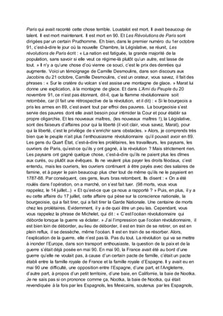 Paris qui avait raconté cette chose terrible. Loustalot est mort. Il avait beaucoup de
talent. Il est mort maintenant. Il est mort en 90. Et Les Révolutions de Paris sont
dirigées par un certain Prudhomme. Eh bien, dans le premier numéro du 1er octobre
91, c’est-à-dire le jour où la nouvelle Chambre, la Législative, se réunit, Les
révolutions de Paris écrit : « La nation est fatiguée, la grande majorité de la
population, sans savoir si elle veut ce régime-là plutôt qu’un autre, est lasse de
tout. » Il n’y a qu’une chose d’où vienne ce souci, c’est le prix des denrées qui
augmente. Voici un témoignage de Camille Desmoulins, dans son discours aux
Jacobins du 21 octobre, Camille Desmoulins, c’est un orateur, vous savez, il fait des
phrases : « Sur le cratère du volcan s’est assise une montagne de glace. » Marat lui
donne une explication, à la montagne de glace. Et dans L’Ami du Peuple du 20
novembre 91, ce n’est pas étonnant, dit-il, que la flamme révolutionnaire soit
retombée, car (il fait une rétrospective de la révolution, et il dit) : « Si le bourgeois a
pris les armes en 89, c’est avant tout par effroi des pauvres. La bourgeoisie s’est
servie des pauvres dont elle avait besoin pour intimider la Cour et pour établir sa
propre oligarchie. Et les nouveaux maîtres, (les nouveaux maîtres !), la Législative,
sont des faiseurs d’affaires pour qui la liberté (il voit clair, vous savez, Marat), pour
qui la liberté, c’est le privilège de s’enrichir sans obstacles. » Alors, je comprends très
bien que le peuple n’ait plus l’enthousiasme révolutionnaire qu’il pouvait avoir en 89.
Les gens du Quart État, c’est-à-dire les prolétaires, les travailleurs, les paysans, les
ouvriers de Paris, qu’est-ce qu’ils y ont gagné, à la révolution ? Mais strictement rien.
Les paysans ont gagné quelque chose, c’est-à-dire qu’ils ne paient plus les dîmes
aux curés, ou plutôt aux évêques. Ils ne veulent plus payer les droits féodaux, c’est
entendu, mais les ouvriers, les ouvriers continuent à être payés avec des salaires de
famine, et à payer le pain beaucoup plus cher tout de même qu’ils ne le payaient en
1787-88. Par conséquent, ces gens, leurs bras retombent. Ils disent : « On a été
roulés dans l’opération, on a marché, on s’est fait tuer. (98 morts, vous vous
rappelez, le 14 juillet...) « Et qu’est-ce que ça nous a rapporté ? » Puis, en plus, il y a
eu cette affaire du 17 juillet, cette affaire qui pèse sur la conscience nationale, la
bourgeoisie, qui a fait tirer, qui a fait tirer la Garde Nationale. Une centaine de morts
chez les prolétaires. Evidemment, il y a de quoi être un peu las. Cependant, vous
vous rappelez la phrase de Michelet, qui dit : « C’est l’océan révolutionnaire qui
déborde lorsque la guerre va éclater. » J’ai l’impression que l’océan révolutionnaire, il
est bien loin de déborder, au lieu de déborder, il est en train de se retirer, on est en
plein reflux, il se dessèche, même l’océan. Il est en train de se résorber. Alors,
l’explication de la guerre, elle n’est pas là. Pas du tout. La révolution qui va se mettre
à inonder l’Europe, dans son transport enthousiaste, la question de la paix et de la
guerre s’était déjà posée en mai 90. En mai 90, la France avait été au bord d’une
guerre qu’elle ne voulait pas, à cause d’un certain pacte de famille, c’était un pacte
établi entre la famille royale de France et la famille royale d’Espagne. Il y avait eu en
mai 90 une difficulté, une opposition entre l’Espagne, d’une part, et l’Angleterre,
d’autre part, à propos d’un petit territoire, d’une baie, en Californie, la baie de Nootka.
Je ne sais pas si on prononce comme ça, Nootka, la baie de Nootka, qui était
revendiquée à la fois par les Espagnols, les Mexicains, soutenus par les Espagnols,
 