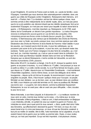 et par l’Angleterre. Et comme la France avait ce traité, ce « pacte de famille » avec
l’Espagne, il semblait que nous devrions être automatiquement entraînés dans une
guerre aux côtés de l’Espagne contre l’Angleterre. Robespierre était intervenu, et il
avait dit : « Pardon, hein ? La révolution est tout de même quelque chose, nous
sommes arrivés à être indépendants de la volonté royale, alors, ce n’est pas parce
que le roi a pris autrefois une décision disant que les intérêts dynastiques font qu’on
soutiendrait l’Espagne, ce n’est pas une raison pour laquelle la nation doive faire la
guerre. » Et Robespierre, c’est très important, ça, Robespierre, le 22 1790, avait
obtenu de la Constituante un décret d’une grande importance : La nation française
renonce à entreprendre aucune guerre en vue de faire des conquêtes. Elle
n’emploiera jamais ses forces contre la liberté d’aucun peuple. Ça, c’était du
nouveau. C’était beaucoup plus sérieux que la Déclaration des Droits de l’Homme,
que vous avez vu fouler aux pieds, puisque nous nous sommes aperçus que cette
Déclaration des Droits de l’Homme et de la liberté de l’homme n’était valable ni pour
les pauvres, qui n’avaient pas le droit de vote, ni pour les catholiques, qui ne
pouvaient pas suivre la foi qu’ils voulaient, ni pour les noirs, qui devaient rester des
esclaves. Tandis que si la France s’engage à ne plus faire de conquêtes, ça, c’est
tout neuf, ça, c’est très important, ça, c’est un pas en avant dans la civilisation. Ce
qui fait du reste que Monsieur Gaxotte déclare dans son livre sur la Révolution
française que ce décret Robespierre, c’est le comble de l’absurdité, ce sont des
rêveries humanitaires. Enfin, passons.
Mais entre 90 et 91, la situation a changé. A la fin de 91, lorsque la question de la
guerre va se poser à nouveau, il y a eu l’affaire du 17 juillet, c’est pourquoi je vous en
ai parlé au début. Il y a cette crainte sociale, il y a ce Paris hérissé de troupes, parce
que depuis ce 17 juillet, depuis le jour où l’Assemblée Constituante - c’est maintenant
l’Assemblée Législative, c’est la même chose, ce sont des délégués de la même
bourgeoisie -, depuis qu’ils ont tiré sur le peuple, ils recommencent à avoir une peur
singulière du peuple. Alors, il faut trouver quelque chose pour l’occuper, ce peuple.
Michelet va oser déclarer, oui, je dis bien, oser, va oser déclarer dans une postface
de 1868, à son Histoire qui avait été terminée en 53, dans sa postface 68, Michelet
ose écrire ceci : « La guerre, loin de la désirer, comme le prétendait faussement
Robespierre, la cour en avait peur, elle en avait une peur effroyable. » Ben, écoutez
la peur de la cour :
Marie-Antoinette, à son frère Léopold, le 9 décembre 91 : « La meilleure manière de
nous venir en aide, c’est de nous tomber sur le corps. » Du même jour, la reine
Marie-Antoinette à Mercy-Argenteau, c’était un ami, il était ambassadeur en Belgique
« Les imbéciles, (dit-elle, en parlant de ceux qui veulent la guerre en France), les
imbéciles ne voient pas à quel point ils nous servent. » Alors, quelle était donc l’idée
des Girondins, qui effectivement désiraient la guerre ? Eh bien, on nous dit, c’est
assez banal et je n’y crois pas beaucoup, on nous dit que les Girondins voulaient à
tout prix se mettre en vedette, être la tête, l’aile marchande de la Législative, et qu’ils
avaient besoin de la guerre pour se mettre au premier plan. Ouais, si vous voulez,
mais ça, ce n’est pas important. Ce qui est très important, c’est plusieurs choses,
 