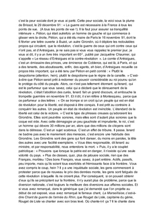 c’est la peur sociale dont je vous ai parlé. Cette peur sociale, la voici sous la plume
de Brissot, le 29 décembre 91 : « La guerre est nécessaire à la France à tous les
points de vue. (A tous les points de vue !). Il la faut pour assurer sa tranquillité
intérieure ». Pétion, qui était autrefois un homme de gauche et qui commence à
glisser vers la droite, Pétion, qui a été élu maire de Paris le 16 novembre 91, écrit le
6 février une lettre ouverte à Buzot, un autre Girondin, où il déplore les redoutables
propos qui circulent, que la révolution, c’est la guerre de ceux qui ont contre ceux qui
n’ont pas, et d’Antraigues, je ne sais pas si vous vous rappelez le premier jour, je
vous ai dit, il y a un livre très important en 652 , publié par Jacqueline Chaumier, qui
s’appelle « Le réseau d’Entraigues et la contre-révolution ». Le comte d’Antraigues,
c’est un émissaire des princes, une éminence de Coblence, qui est là, à Paris, et qui
a des tenants, des aboutissants, enfin, des agents, eh bien, d’Antraigues recueille ce
propos très important, qui a été tenu par Pétion en petit comité : « Plutôt le
despotisme (attention, hein), plutôt le despotisme que le règne de la canaille. » C’est-
à-dire que Pétion serait prêt à redonner du pouvoir considérable au roi pourvu qu’on
le protège du côté du peuple. Alors, ce n’est pas tellement étonnant qu’Isnard, qui
est le parfumeur que vous savez, celui qui a déclaré que le dénouement de la
révolution, c’était l’abolition des curés, Isnard fait un grand discours, et embouche la
trompette guerrière en novembre 91. Et il dit, il s’en réfère à Montesquieu, parce que
ce parfumeur a des lettres : « On se trompe si on croit qu’un peuple qui est en état
de révolution pour la liberté, est disposé à être conquis. Il est prêt au contraire à
conquérir les autres. Un peuple en état de révolution est invincible. L’étendard de la
liberté est celui de la victoire. » C’est le type de phrases creuses qu’adoraient les
Girondins. Elles sont peut-être sonores, mais elles sont d’autant plus sonores que la
coque est vide. Avec cette démagogie un peu gauchiste et imprudente, le roi, c’est
un homme qui dévore 30 millions par an, alors que des millions de citoyens sont
dans la détresse. C’est un sujet scabreux. C’est un effet de tribune. Il passe. Isnard
ne badine pas avec le maniement des menaces, c’est encore une habitude des
Girondins. Les Girondins sont des gens qui font danser, du moins en paroles, la tête
des autres avec une facilité exemplaire. « Vous êtes responsable, dit Isnard au
ministre, et par responsabilité, nous entendons la mort. » Puis, il y a le couplet
patriotique : « Prouvons que lorsque la patrie est en danger, il n’existe qu’une seule
volonté du pays. » Plus de classes, quoi, plus de jalousie sociale, rien que des
Français, morbleu ! Des bons Français, vous savez, à part entière. Actifs, passifs,
peu importe, mais qu’ils soient tous exorbités et frémissants face à la frontière. Vous
avez compris le coup, hein ? Il y a une inquiétude sociale, les gens commencent à
protester parce que de nouveau le prix des denrées monte, les gens sont fatigués de
cette révolution à laquelle ils ne croient plus. Par conséquent, si on pouvait obtenir
d’eux qu’ils se précipitent sur la frontière, il n’y aurait plus de problème, parce que la
diversion nationale, c’est toujours la meilleure des diversions aux affaires sociales. Et
si vous avez remarqué, dans le générique que j’ai demandé que l’on projette au
début de cet exposé, vous avez remarqué le fameux chant, La Marseillaise, c’est-à-
dire Chant de guerre de l’armée du Rhin, que Rouget de Lisle, capitaine du génie,
Rouget de Lisle va chanter avec son bras levé. Où chante-t-il ça ? Il le chante dans
 