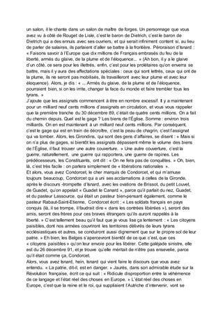 un salon, il le chante dans un salon de maître de forges. Un personnage que vous
avez vu à côté de Rouget de Lisle, c’est le baron de Dietrich, c’est le baron de
Dietrich qui a des ennuis avec ses ouvriers, et qui serait infiniment content si, au lieu
de parler de salaires, ils parlaient d’aller se battre à la frontière. Péroraison d’Isnard :
« Faisons savoir à l’Europe que dix millions de Français embrasés du feu de la
liberté, armés du glaive, de la plume et de l’éloquence... » (Ah bon, il y a le glaive
d’un côté, ce sera pour les illettrés, enfin, c’est pour les prolétaires qu’on enverra se
battre, mais il y aura des affectations spéciales : ceux qui sont lettrés, ceux qui ont de
la plume, ils ne seront pas mobilisés, ils travailleront avec leur plume et avec leur
éloquence). Alors, je dis : « ... Armés du glaive, de la plume et de l’éloquence,
pourraient bien, si on les irrite, changer la face du monde et faire trembler tous les
tyrans. »
J’ajoute que les assignats commencent à être en nombre excessif. Il y a maintenant
pour un milliard neuf cents millions d’assignats en circulation, et vous vous rappeler
que la première tranche du 30 décembre 89, c’était de quatre cents millions. On a fait
du chemin depuis. Quel est le gage ? Les biens de l’Église. Somme : environ trois
milliards. On en est maintenant à un milliard neuf cents millions. Par conséquent,
c’est le gage qui est en train de décroître, c’est la peau de chagrin, c’est l’assignat
qui va tomber. Alors, les Girondins, qui sont des gens d’affaires, se disent : « Mais si
on n’a plus de gages, si bientôt les assignats dépassent même le volume des biens
de l’Église, il faut trouver une autre couverture. » Une autre couverture, c’est la
guerre, naturellement, une guerre qui rapportera, une guerre de rapines. Les
prédécesseurs, les Constituants, ont dit : « On ne fera pas de conquêtes. » Oh, bien,
là, c’est très facile : on parlera simplement de « libérations nationales ».
Et alors, vous avez Condorcet, le cher marquis de Condorcet, et qui m’amuse
toujours beaucoup, Condorcet qui a uni ses acclamations à celles de la Gironde,
après le discours -trompette d’Isnard, avec les ovations de Brissot, du petit Louvet,
de Guadet, qu’on appelait « Guadet le Canard », parce qu’il parlait du nez, Guadet,
et du pasteur Lassource, qui était un pasteur bien-pensant également, comme le
pasteur Rabaut-Saint-Etienne, Condorcet écrit : « Les soldats français en pays
conquis (là, il se trompe, il faudrait dire « dans les contrées libérées »), seront des
amis, seront des frères pour ces braves étrangers qu’ils auront rappelés à la
liberté. » C’est tellement beau qu’il faut que je vous lise ça lentement : « Les citoyens
paisibles, dont nos armées couvriront les territoires délivrés de leurs tyrans
ecclésiastiques et autres, se conduiront aussi dignement que sur le propre sol de leur
patrie. » Eh bien, les Belges s’apercevront bientôt de ce que c’est, que ces
« citoyens paisibles » qu’on leur envoie pour les libérer. Cette galéjade sinistre, elle
est du 26 décembre 91, et je trouve qu’elle méritait de n’être pas ensevelie, parce
qu’il était comme ça, Condorcet.
Alors, vous avez Isnard, hein, Isnard qui vient faire le discours que vous avez
entendu. « La patrie, dit-il, est en danger. » Jaurès, dans son admirable étude sur la
Révolution française, écrit ce qui suit : « Ridicule disproportion entre la véhémence
de ce langage et l’état réel des choses en Europe. » L’état réel des choses en
Europe, c’est que la reine et le roi, qui suppliaient l’Autriche d’intervenir, vont se
 