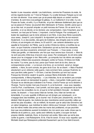 heurter à une mauvaise volonté. Les Autrichiens, comme les Prussiens du reste, ils
ont les regards tournés où ? Vers la Pologne. Il y a cette fameuse Pologne qu’on est
en train de dévorer. Vous savez que ça se passe déjà depuis un certain nombre
d’années. Ils sont trois à se partager le gâteau. Il y a Catherine II d’un côté, il y a la
Prusse de l’autre, et enfin, il y a l’Autriche, et ça les intéresse diablement plus que ce
qui se passe en France. Ça pourrait être intéressant, la France, bientôt, parce que si
ça va très mal, on pourrait amputer un petit morceau de France. On va servir le roi,
peut-être, si on se décide, on lui donnera une compensation, mais l’important, pour le
moment, ce n’est pas la France. L’important, c’est la Pologne. Par conséquent, à
toutes les suppliques que la reine adresse à son frère, à ses deux frères successifs,
vous savez, Joseph II, puis Léopold II, ils répondent par des fins de non-recevoir.
Seulement, il y a des excités, des gens de Coblence, des émigrés avec le comte
d’Artois, et ces émigrés ont obtenu, le 25 août 91, une certaine déclaration qu’on
appelle la Convention de Pillnitz, que le comte d’Artois lui-même a modifiée de sa
main, ce que l’Autriche a laissé faire. Déclaration qui est au fond très rassurante
parce que ces deux souverains annoncent aux Français : « Vous savez, si vous
n’êtes pas gentils, on interviendra une fois que nous serons tous d’accord. ». Mais ils
ne sont pas près d’être tous d’accord, vous savez. Par conséquent, ils ont émis cette
clause pour ne s’engager à rien. Mais enfin, ça comporte tout de même une espèce
de menace militaire des souverains étrangers contre la France. D’Artois s’en frotte
les mains ? La reine, pas du tout, parce que Fersen vient de lui dire, dans sa
correspondance privée : « Le recours à la force, en ce moment, serait un danger
extrême. » Alors, ils sont coincés, les gens de la Cour. Ils se disent : « Mais il faudrait
absolument qu’on obtienne cette guerre, mais comment faire, puisque l’Autriche ne
veut pas faire cette guerre ? » Eh bien, c’est les Girondins qui vont tout sauver.
Puisque les Girondins veulent la guerre, puisque Marie-Antoinette dit à ses
correspondants, à Mercy-Argenteau : « Les imbéciles, ils ne se rendent pas compte
qu’ils nous servent en demandant la guerre. » Alors, c’est parfait. Cette guerre que
l’Europe ne se décide pas à déclarer à la France, c’est la France qui va la déclarer à
l’Europe. Tout le monde n’est pas d’accord. Il y a le triumvirat - vous vous rappelez,
c’est Du Port, c’est Barnave, c’est Lameth, ces trois types, qui essayaient de se faire
passer pour les conseillers du roi, et que le roi fait semblant d’écouter - ils étaient
contre, ils disaient : « Vous savez l’état de l’armée, Sire, l’état de l’armée est
lamentable. Il y a une quantité d’officiers qui ont émigré, par conséquent, si on
s’engage dans des hostilités, ça va tourner mal. D’autre part, (disaient-ils), une fois
déclaré l’état de guerre, les motions les plus incendiaires seront peut-être celles qui
seront les plus écoutées. » Ils se méfient, ils trouvent que le calcul des Girondins est
un calcul dangereux, que mobiliser la nation même pour l’envoyer à la frontière, c’est
tout de même mettre des armes entre les mains des prolétaires, et que peut-être
bien que ces prolétaires auraient la tentation de s’en servir pour autre chose que la
défense de la patrie ou, pour, après avoir défendu la patrie, s’occuper de leurs
propres intérêts matériels. Donc, le triumvirat est contre. Mais celui qui est le plus
contre la guerre, c’est Robespierre. Et là, il faut le savoir. Et vous vous rappelez que
Michelet disait que Robespierre prétendait faussement que la Cour était d’accord.
 