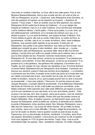 Vous avez vu combien c’était faux. La Cour, elle la veut cette guerre. Puis, je vois
Monsieur Bessand-Massenet, dont je vous ai parlé une fois, qui a fait un livre en
1961 sur Robespierre, et qui dit : « Après tout, entre Robespierre et les Girondins, ce
sont des questions de nuances qui les séparent sur la guerre. » Questions de
nuances ? Vous croyez ? Alors, je voudrais vous les faire apprécier, ces nuances.
Robespierre dit (On parlait tout le temps de Coblence) : « Il y a un danger des
émigrés de Coblence, mais il y a un autre Coblence, et qui est bien plus redoutable,
c’est le Coblence intérieur, c’est le palais ». Parce qu’au palais, il y a une reine, qui
est malheureusement autrichienne et il y ait toutes les chances pour que, si on
déclare la guerre, il y a un point de trahison, une espèce de foyer d’infection. Si la
France déclare la guerre, elle aura au centre d’elle-même, au centre de Paris, au
gouvernement, à la tête, chez le roi, un centre de trahison. Alors, avant d’attaquer
Coblence, vous pourriez plutôt regarder ce qui se passe. D’autre part, dit
Robespierre, vous parlez d’une guerre libératrice, vous dites qu’il faut envoyer nos
soldats pour convertir les gens à notre révolution, alors, écoutez ça : « La plus
extraordinaire idée, (dit Robespierre), qui puisse naître dans la tête d’un homme
politique, c’est de croire qu’il suffit à un peuple d’entrer par la violence chez un autre
pour lui faire adopter ses lois. Personne n’aime les missionnaires armés. »
Robespierre dit : Si vous êtes vaincus, qu’est-ce qui se passera ? Il se passera que
la révolution sera anéantie. Si vous êtes vainqueurs, qu’est-ce qui se passera ? Il se
passera qu’il y a des généraux, des généraux très dangereux, à la manière de La
Fayette, qui vont essayer de nous imposer une république à eux. Et comme Barnave,
et comme Marat, Robespierre fait une rétrospective de la révolution. Il prononce son
discours aux Jacobins, puisqu’il n’était pas membre de la Législative : « La révolution
a commencé pour les riches, le peuple ne les soutint que parce qu’il croyait alors que
son intérêt s’accordait avec le leur, mais bientôt, tout de suite, les riches ont voulu
arrêter la révolution, lorsqu’ils ont vu que le peuple pourrait bien en venir à recouvrer
sa souveraineté. » Vous avez entendu ? Recouvrer. Ce sont les propos de Jean-
Jacques Rousseau. Le peuple détient la souveraineté, d’où la fallacieuse Déclaration
des Droits de l’Homme qui, en fait, a été foulée aux pieds par eux-mêmes, et les
faibles continuent à être opprimés avec cette seule différence par rapport au passé
qu’ils le sont maintenant au nom des droits, et au nom de la liberté, paraît-il. Voilà
pourquoi il ne faut pas, dit-il, faire, la guerre, parce que la guerre, c’est une diversion,
et que la question sociale reste capitale. Pensez bien que des paroles comme ça
étaient intolérables. Alors, le pasteur Lasource, qui était jacobin aussi, après cinq
discours de Robespierre, prend la parole aux Jacobins, et demande qu’on interdise
la parole à Robespierre, et les Jacobins cèdent. Non, Monsieur Robespierre, vous y
allez trop fort, taisez-vous ! Ça va tout de même marcher. Oh ça mettra du temps
pour marcher, parce qu’il y a des difficultés. L’Europe, malgré les provocations, n’a
pas l’air de vouloir se décider, mais la question sociale se pose de plus en plus.
Figurez-vous qu’il y a des émeutes de famine, maintenant. A Conches, dans l’Eure,
des paysans demandent la taxation, c’est-à-dire le prix maximum du blé, la taxation.
Vous vous rappelez en 1775, la guerre des farines, Turgot, Dijon, c’est ce qu’ils
demandaient déjà, les paysans. Alors : arrestations massives. On arrête cinquante
 