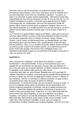 personnes, dont un curé de Faucqueville, qui soutenait les pauvres gens, qui
demandait lui aussi la taxation, et le 2 mars, Simonneau, qui est un industriel et qui
est maire d’Etampes, est tué dans une manifestation paysanne. « La guerre, dit
Isnard à ce moment-là, la guerre devient indispensable. » Elle devient d’autant plus
indispensable que nous sommes maintenant en mars 92, et qu’en mars 92, il y a 2,2
milliards d’assignats en circulation, c’est-à-dire que le gage des biens de l’Église
n’est presque plus rien. Indispensable, parce qu’il faut absolument orienter les
pauvres ailleurs et parce qu’il faut trouver un gage pour l’assignat. Alors, le roi va
faire appel brusquement à un ministère girondin. Il va nommer Dumouriez, qui est un
général mais qui affecte de porter le bonnet rouge. Il va le nommer ministre de la
Guerre.
Le 15 mars 92, il va appeler Roland, Roland de la Platière : il était surtout connu par
sa femme, Manon Roland, qui avait un salon rival de Madame de Staël, et qui était
une Girondine passionnée. Alors, le ministère Dumouriez, Roland, Clavière -
Clavière, c’est un Suisse, qui était banquier aussi, qui détestait Necker, qui n’était
pas beaucoup plus propre que Necker, enfin, qui était girondin, il était bien placé
chez les Girondins -, alors, il y a ce ministère Dumouriez, Roland, Servan et Clavière
qui prend le pouvoir, et grâce à ce ministère girondin, qui ne demande que ça, la
guerre va être enfin déclarée. Et le 20 avril 1792, Sa Majesté annonce à la
Législative qu’elle déclare la guerre au roi de Bohème et de Hongrie, c’est-à-dire au
neveu de sa femme. En route.
CHAPITRE 10
Ainsi, c’est la guerre, maintenant, c’est la guerre de la Gironde, « la guerre
révolutionnaire » dont parlait Michelet. Je crois qu’il est nécessaire que je vous
rappelle bien les circonstances de cette guerre, pourquoi elle a été déclarée. Eh
bien, d’une part, parce qu’il y avait les Girondins, qui étaient maintenant les chefs de
la Législative, et qui voulaient cette guerre pour deux raisons.
La première raison était une raison d’argent. Rappelez-vous qu’il y avait déjà 2,2
milliards d’assignats en circulation. Vous savez que les assignats étaient garantis par
les biens du clergé, que ces biens du clergé étaient évalués à environ 3 milliards, et
que maintenant, mars 92, il y avait déjà 2,2 milliards d’assignats. Ce gage nouveau,
on pensait le trouver dans une guerre de rapines sur l’étranger.
Deuxièmement, il y avait la peur sociale, une peur sociale qui ne cesse de croître, et
là, je ne le soulignerai jamais assez. Les Girondins sont les représentants de la
grande bourgeoisie possédante, en particulier ceux qu’on appelle proprement les
Girondins ; c’étaient les délégués des armateurs de Bordeaux, et ces gens sont
terrifiés à l’idée que le peuple remue. Voyez-vous, le 2 mars, Marie-Antoinette elle-
même écrivait à son Mercy-Argenteau, je vous en ai déjà parlé, de ce Mercy-
Argenteau, c’est quelqu’un qui avait été ambassadeur d’Autriche à Paris. La mère de
Marie-Antoinette, Marie-Thérèse, l’avait donné à sa fille comme conseiller, il avait
quitté Paris, il était maintenant à Bruxelles, et nous avons par bonheur la
correspondance de Marie-Antoinette avec ce Mercy-Argenteau. 3Eh bien, le 2 mars,
 