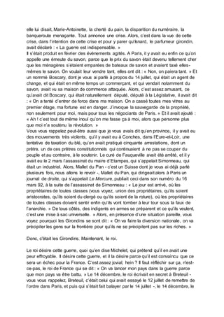 elle lui disait, Marie-Antoinette, la cherté du pain, la disparition du numéraire, la
banqueroute menaçante. Tout annonce une crise. Alors, c’est dans la vue de cette
crise, dans l’intention de cette crise et pour y parer qu’Isnard, le parfumeur girondin,
avait déclaré : « La guerre est indispensable. »
Il s’était produit en février des événements agités. A Paris, il y avait eu enfin ce qu’on
appelle une émeute du savon, parce que le prix du savon était devenu tellement cher
que les ménagères s’étaient emparées de bateaux de savon et avaient taxé elles-
mêmes le savon. On voulait leur vendre tant, elles ont dit : « Non, on paiera tant. » Et
un nommé Boscary, dont je vous ai parlé à propos du 14 juillet, qui était un agent de
change, et qui était en même temps un commerçant, et qui vendait notamment du
savon, avait vu sa maison de commerce attaquée. Alors, c’est assez amusant, ce
qu’avait dit Boscary, qui était naturellement député, député à la Législative, il avait dit
: « On a tenté d’entrer de force dans ma maison. On a cassé toutes mes vitres au
premier étage, ma fortune est en danger. J’invoque la sauvegarde de la propriété,
non seulement pour moi, mais pour tous les négociants de Paris. » Et il avait ajouté :
« Ah ! c’est tout de même inouï qu’on me fasse ça à moi, alors que personne plus
que moi n’a soutenu la révolution. »
Vous vous rappelez peut-être aussi que je vous avais dit qu’en province, il y avait eu
des mouvements très violents, qu’il y avait eu à Conches, dans l’Eure-et-Loir, une
tentative de taxation du blé, qu’on avait pratiqué cinquante arrestations, dont un
prêtre, un de ces prêtres constitutionnels qui continuaient à ne pas se couper du
peuple et au contraire, à le soutenir. Le curé de Fauqueville avait été arrêté, et il y
avait eu le 2 mars l’assassinat du maire d’Etampes, qui s’appelait Simonneau, qui
était un industriel. Alors, Mallet du Pan - c’est un Suisse dont je vous ai déjà parlé
plusieurs fois, nous allons le revoir -, Mallet du Pan, qui dirigeait alors à Paris un
journal de droite, qui s’appelait Le Mercure, publiait ceci dans son numéro du 16
mars 92, à la suite de l’assassinat de Simonneau : « Le jour est arrivé, où les
propriétaires de toutes classes (vous voyez, union des propriétaires, qu’ils soient
aristocrates, qu’ils soient du clergé ou qu’ils soient de la roture), où les propriétaires
de toutes classes doivent sentir enfin qu’ils vont tomber à leur tour sous la faux de
l’anarchie. » De tous côtés, des indigents en armes se préparent et ce qu’ils veulent,
c’est une mise à sac universelle. » Alors, en présence d’une situation pareille, vous
voyez pourquoi les Girondins se sont dit : « On va faire la diversion nationale, on va
précipiter les gens sur la frontière pour qu’ils ne se précipitent pas sur les riches. »
Donc, c'était les Girondins. Maintenant, le roi.
Le roi désire cette guerre, quoi qu’en dise Michelet, qui prétend qu’il en avait une
peur effroyable. Il désire cette guerre, et il la désire parce qu’il est convaincu que ce
sera un échec pour la France. C’est assez jovial, hein ? Il faut réfléchir sur ça, n'est-
ce-pas, le roi de France qui se dit : « On va lancer mon pays dans la guerre parce
que mon pays va être battu. » Le 14 décembre, le roi écrivait en secret à Breteuil -
vous vous rappelez, Breteuil, c’était celui qui avait essayé le 12 juillet de remettre de
l’ordre dans Paris, et puis qui s’était fait balayer par le 14 juillet -, le 14 décembre, le
 