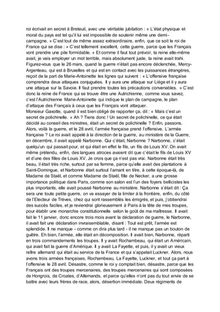 roi écrivait en secret à Breteuil, avec une véritable jubilation : « L’état physique et
moral du pays est tel qu’il lui est impossible de soutenir même une demi-
campagne. » C’est tout de même assez extraordinaire, enfin, que ce soit le roi de
France qui se dise : « C’est tellement excellent, cette guerre, parce que les Français
vont prendre une pile formidable. » Et comme il faut tout prévoir, la reine elle-même
avait, je vais employer un mot terrible, mais absolument juste, la reine avait trahi.
Figurez-vous que le 26 mars, quand la guerre n’était pas encore déclenchée, Mercy-
Argenteau, qui est à Bruxelles et qui est en contact avec les puissances étrangères,
reçoit de la part de Marie-Antoinette les lignes qui suivent : « L’offensive française
comprendra deux attaques conjuguées. Il y aura une attaque sur Liège et il y aura
une attaque sur la Savoie. Il faut prendre toutes les précautions convenables. » C’est
donc la reine de France qui se trouve être une Autrichienne, comme vous savez,
c’est l’Autrichienne Marie-Antoinette qui indique le plan de campagne, le plan
d’attaque des Français à ceux que les Français vont attaquer.
Monsieur Gaxotte, quand il est bien obligé de rapporter ça, dit : « Mais c’est un
secret de polichinelle. » Ah ? Tiens donc ! Un secret de polichinelle, ce qui était
décidé au conseil des ministres, était un secret de polichinelle ? Enfin, passons.
Alors, voilà la guerre, et le 28 avril, l’armée française prend l’offensive. L’armée
française ? Le roi avait appelé à la direction de la guerre, au ministère de la Guerre,
en décembre, il avait appelé Narbonne. Qui c’était, Narbonne ? Narbonne, c’était
quelqu’un qui passait pour, et qui était en effet le fils, un fils de Louis XV. On avait
même prétendu, enfin, des langues atroces avaient dit que c’était le fils de Louis XV
et d’une des filles de Louis XV. Je crois que ça n’est pas vrai. Narbonne était très
beau, il était très riche, surtout par sa femme, parce qu’elle avait des plantations à
Saint-Domingue, et Narbonne était surtout l’amant en titre, à cette époque-là, de
Madame de Staël, et comme Madame de Staël, fille de Necker, a une grosse
importance politique dans Paris, comme son salon est l’un des foyers bellicistes les
plus importants, elle avait poussé Narbonne au ministère. Narbonne s’était dit : Ça
sera une toute petite guerre, on va essayer de la limiter à la frontière, enfin, du côté
de l’Electeur de Trèves, chez qui sont rassemblés les émigrés, et puis, j’obtiendrai
des succès faciles, et je reviendrai glorieusement à Paris à la tête de mes troupes,
pour établir une monarchie constitutionnelle selon le goût de ma maîtresse. Il avait
fait le 11 janvier, donc encore trois mois avant la déclaration de guerre, le Narbonne,
il avait fait une déclaration invraisemblable, disant : Tout est prêt, l’armée est
splendide. Il ne manque - comme on dira plus tard - il ne manque pas un bouton de
guêtre. Eh bien, l’armée, elle était en décomposition. Il avait bien, Narbonne, réparti
en trois commandements les troupes. Il y avait Rochambeau, qui était un Américain,
qui avait fait la guerre d’Amérique. Il y avait La Fayette, et puis, il y avait un vieux
reître allemand qui était au service de la France et qui s’appelait Luckner. Alors, nous
avons trois armées françaises, Rochambeau, La Fayette, Luckner, et tout ça part à
l’offensive le 28 avril. Désastre, comme le roi y comptait bien, désastre, parce que les
Français ont des troupes mercenaires, des troupes mercenaires qui sont composées
de Hongrois, de Croates, d’Allemands, et parce qu’elles n’ont pas du tout envie de se
battre avec leurs frères de race, alors, désertion immédiate. Deux régiments de
 