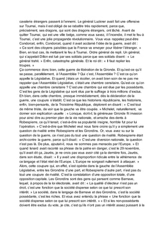 cavalerie étrangers passent à l’ennemi. Le général Luckner avait fait une offensive
sur Tournai, mais il est obligé de se rabattre très rapidement, parce que,
précisément, ses dragons, qui sont des dragons étrangers, ont lâché. Avant de
quitter Tournai, qui est une ville belge, comme vous savez, il l’incendie, il met le feu à
Tournai, c’est une jolie propagande révolutionnaire. Vous vous rappelez peut-être
Condorcet, enfin, Condorcet, quand il avait acclamé l’idée de la guerre, avait dit :
« Ce sont des citoyens paisibles que la France va envoyer pour libérer l’étranger. »
Bien, en tout cas, ils mettaient le feu à Tournai. Ordre général de repli. Un général,
qui s’appelait Dillon est tué par ses soldats parce que ses soldats disent : « Le
général trahit. » Enfin, catastrophe générale. Et le roi dit : « Il faut replier les
troupes. »
Ça commence donc bien, cette guerre de libération de la Gironde. Et qu’est-ce qu’il
se passe, parallèlement, à l’Assemblée ? Qui c’est, l’Assemblée ? C’est ce qu’on
appelle la Législative. Et quand j’étais un écolier, on avait bien soin de ne pas me
rappeler que l’Assemblée Législative, c’était une chambre censitaire. Qu’est-ce qu’on
appelle une chambre censitaire ? C’est une chambre qui est élue par les possédants.
C’est les gens de la Législative qui sont élus par le suffrage à trois millions d’exclus.
Eh bien, dans cette chambre, presque immédiatement, dès la déclaration de la
guerre, une coupure s’établit. C’est ce que les historiens républicains, les historiens,
enfin, bien-pensants, de la Troisième République, déplorent en disant : « C’est tout
de même triste, de voir que la gauche va être coupée. » Michelet, naturellement, va
donner son explication usuelle : « Lorsque, écrit-il, la généreuse Gironde fit invasion
pour ainsi dire au premier plan de la vie nationale, et arracha des dents à
Robespierre, ce qu’il tenait, c’est-à-dire sa popularité insigne, horrible fut pour lui
l’opération. » C’est-à-dire que Michelet veut nous faire croire qu’il y a simplement une
question de rivalité entre Robespierre et les Girondins. Or, vous avez vu sur la
question de la guerre, ce n’est pas du tout une question de rivalité. Robespierre était
archi-contre la guerre, parce qu’il disait : « C’est une diversion nationale, la question
n’est pas là. De plus, ajoutait-il, nous ne sommes pas menacés par l’Europe. » Et
quand Isnard avait raconté sa phrase de la patrie en danger, c’est le 29 novembre,
qu’il avait dit ça, Jaurès, je ne crois pas vous avoir cité ça la dernière fois, Jaurès,
dans son étude, disait : « Il y avait une disproportion ridicule entre la véhémence de
ce langage et l’état réel de l’Europe. L’Europe ne songeait nullement à attaquer. »
Alors, cette coupure qui, en effet, s’est opérée dans la gauche de l’Assemblée
Législative, entre les Girondins d’une part, et Robespierre d’autre part, n’est pas du
tout une coupure de rivalité. C’est la constatation d’une opposition totale, d’une
opposition capitale. Les Girondins sont des gens qui pensent comme Barnave,
lequel, à propos de la loi électorale, avait dit : « La qualité d’électeur n’est pas un
droit, c’est une fonction que la société dispense selon ce que lui prescrit son
intérêt. » La société, dans le langage de Barnave et des Girondins, c’est la société
possédante, c’est les riches. Et vous avez entendu la phrase « Une fonction que la
société dispense selon ce que lui prescrit son intérêt. » « Et si les non-possédants
doivent être exclus du vote, je cite, c’est qu’ils n’ont pas un intérêt assez puissant à la
 