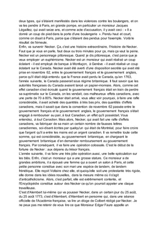 deux types, qui s'étaient manifestés dans les violences contre les boulangers, et on
va les pendre à Paris, en grande pompe, en particulier un monsieur Jacques
Légaillez, qui avait seize ans, et comme acte d'accusation, il y avait ceci : « Il a
donné un coup de pied dans la porte d'une boulangerie ». Pendu haut et court,
comme on disait à Paris, parce que c'étaient des pendus pour l'exemple. Voilà le
résultat de l'émeute.
Enfin, va survenir Necker. Ça, c'est une histoire extraordinaire, l'histoire de Necker.
Faut que je vous en parle, faut deux ou trois minutes pour ça, mais ça vaut la peine.
Necker est un personnage pittoresque. Quand je dis pittoresque, c'est parce que je
veux employer un euphémisme. Necker est un monsieur qui avait réalisé un coup
éclatant - il est employé de banque à Montluçon, à Genève - il avait réalisé un coup
éclatant sur le Canada. Necker avait été averti d'une disposition secrète qui avait été
prise en novembre 62, entre le gouvernement français et le gouvernement anglais,
parce qu'il était déjà entendu que la France avait perdu le Canada, qu’en 1763,
l'année suivante, le Canada passerait sous régime britannique. Il faut savoir que les
autorités françaises du Canada avaient lancé un papier-monnaie. Alors, comme cet
effet canadien s'est écroulé quand le gouvernement français était en train de perdre
sa suprématie sur le Canada, on les vendait, ces malheureux effets canadiens, avec
une perte de 70 à 80%. Necker était arrivé, vous allez voir pourquoi, à faire une rafle
considérable, il avait acheté des quantités à très bas prix, des quantités d'effets
canadiens, mais il savait que dans la convention de novembre 62 passée entre le
gouvernement français et le gouvernement anglais, le gouvernement français s'était
engagé à rembourser au pair, à tout Canadien, un effet qu'il possédait. Vous
entendez, à tout Canadien. Mais alors, Necker, qui avait fait une rafle d'effets
canadiens, va fabriquer de sa main un certain nombre de fausses lettres
canadiennes, soi-disant écrites par quelqu'un qui était de Montréal, pour faire croire
que l'argent qu'il a entre les mains est un argent canadien. Il va remettre toute cette
somme, qui est considérable, au gouvernement britannique, en chargeant le
gouvernement britannique d’en demander remboursement au gouvernement
français. Par conséquent, il va faire une opération colossale. C'est le début de la
fortune de Necker : aux dépens du trésor français.
L'année suivante, il va faire une très jolie opération aussi, une belle spéculation sur
les blés. Enfin, c'est un monsieur qui a une grosse stature. Ce monsieur a de
grandes ambitions, il a épousé une femme qui a ouvert un salon à Paris, et cette
petite personne constitue avec son mari une espèce de tandem, de tandem
frénétique. Elle reçoit Voltaire chez elle, et quoiqu'elle soit une protestante très rigide,
elle donne dans les idées nouvelles, dans la mesure même où il s'agit
d'anticatholicisme. Alors, c'est parfait, elle est extrêmement contente, et
l'Encyclopédie constitue autour des Necker ce qu'on pourrait appeler une claque
travailleuse.
C'est d'Alembert lui-même qui va pousser Necker, dans un certain jour du 25 août,
du 25 août 1773, c'est d'Alembert, d'Alembert en personne qui, dans une séance
officielle de l'Académie française, va lire un éloge de Colbert rédigé par Necker. Je
ne peux pas me retenir de vous lire ce que Monsieur Edgar Faure appelle un
 
