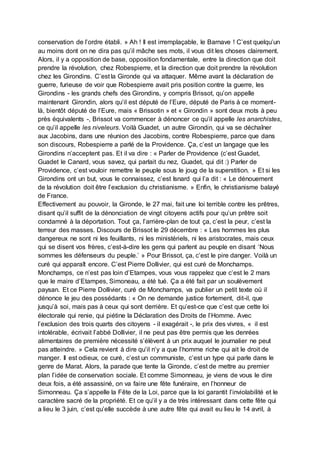 conservation de l’ordre établi. » Ah ! Il est irremplaçable, le Barnave ! C’est quelqu’un
au moins dont on ne dira pas qu’il mâche ses mots, il vous dit les choses clairement.
Alors, il y a opposition de base, opposition fondamentale, entre la direction que doit
prendre la révolution, chez Robespierre, et la direction que doit prendre la révolution
chez les Girondins. C’est la Gironde qui va attaquer. Même avant la déclaration de
guerre, furieuse de voir que Robespierre avait pris position contre la guerre, les
Girondins - les grands chefs des Girondins, y compris Brissot, qu’on appelle
maintenant Girondin, alors qu’il est député de l’Eure, député de Paris à ce moment-
là, bientôt député de l’Eure, mais « Brissotin » et « Girondin » sont deux mots à peu
près équivalents -, Brissot va commencer à dénoncer ce qu’il appelle les anarchistes,
ce qu’il appelle les niveleurs. Voilà Guadet, un autre Girondin, qui va se déchaîner
aux Jacobins, dans une réunion des Jacobins, contre Robespierre, parce que dans
son discours, Robespierre a parlé de la Providence. Ça, c’est un langage que les
Girondins n’acceptent pas. Et il va dire : « Parler de Providence (c’est Guadet,
Guadet le Canard, vous savez, qui parlait du nez, Guadet, qui dit :) Parler de
Providence, c’est vouloir remettre le peuple sous le joug de la superstition. » Et si les
Girondins ont un but, vous le connaissez, c’est Isnard qui l’a dit : « Le dénouement
de la révolution doit être l’exclusion du christianisme. » Enfin, le christianisme balayé
de France.
Effectivement au pouvoir, la Gironde, le 27 mai, fait une loi terrible contre les prêtres,
disant qu’il suffit de la dénonciation de vingt citoyens actifs pour qu’un prêtre soit
condamné à la déportation. Tout ça, l’arrière-plan de tout ça, c’est la peur, c’est la
terreur des masses. Discours de Brissot le 29 décembre : « Les hommes les plus
dangereux ne sont ni les feuillants, ni les ministériels, ni les aristocrates, mais ceux
qui se disent vos frères, c’est-à-dire les gens qui parlent au peuple en disant ‘Nous
sommes les défenseurs du peuple.’ » Pour Brissot, ça, c’est le pire danger. Voilà un
curé qui apparaît encore. C’est Pierre Dollivier, qui est curé de Monchamps.
Monchamps, ce n’est pas loin d’Etampes, vous vous rappelez que c’est le 2 mars
que le maire d’Etampes, Simoneau, a été tué. Ça a été fait par un soulèvement
paysan. Et ce Pierre Dollivier, curé de Monchamps, va publier un petit texte où il
dénonce le jeu des possédants : « On ne demande justice fortement, dit-il, que
jusqu’à soi, mais pas à ceux qui sont derrière. Et qu’est-ce que c’est que cette loi
électorale qui renie, qui piétine la Déclaration des Droits de l’Homme. Avec
l’exclusion des trois quarts des citoyens - il exagérait -, le prix des vivres, « il est
intolérable, écrivait l’abbé Dollivier, il ne peut pas être permis que les denrées
alimentaires de première nécessité s’élèvent à un prix auquel le journalier ne peut
pas atteindre. » Cela revient à dire qu’il n’y a que l’homme riche qui ait le droit de
manger. Il est odieux, ce curé, c’est un communiste, c’est un type qui parle dans le
genre de Marat. Alors, la parade que tente la Gironde, c’est de mettre au premier
plan l’idée de conservation sociale. Et comme Simonneau, je viens de vous le dire
deux fois, a été assassiné, on va faire une fête funéraire, en l’honneur de
Simonneau. Ça s’appelle la Fête de la Loi, parce que la loi garantit l’inviolabilité et le
caractère sacré de la propriété. Et ce qu’il y a de très intéressant dans cette fête qui
a lieu le 3 juin, c’est qu’elle succède à une autre fête qui avait eu lieu le 14 avril, à
 