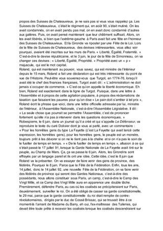 propos des Suisses de Chateauvieux, je ne sais pas si vous vous rappelez ça. Les
Suisses de Chateauvieux, c’était le régiment qui, en août 90, s’était mutiné. On les
avait condamnés, on en avait pendu pas mal, on en avait donc condamné d’autres
aux galères. Puis, on avait pensé maintenant que leur châtiment suffisait. Alors, on
les avait libérés, si bien que l’extrême-gauche à Paris avait fait une fête en l’honneur
des Suisses de Chateauvieux. Et la Gironde va riposter par une Fête de la Loi. Lors
de la fête de Suisses de Chateauvieux, des devises intéressantes, vous allez voir
pourquoi, avaient été inscrites sur les murs de Paris. « Liberté, Égalité, Fraternité. »
C’est-à-dire la devise républicaine, et le 3 juin, le jour de la fête de Simonneau, on va
changer ces devises : « Liberté, Égalité, Propriété. » Propriété avec un « p »
majuscule, qui est le mot capital.
Roland, qui est maintenant au pouvoir, vous savez, qui est ministre de l’Intérieur
depuis le 15 mars, Roland a fait une déclaration qui est très intéressante du point de
vue de l’Histoire. Peut-être vous souvenez-vous que Turgot, en 1774-76, lorsqu’il
avait été le chef des finances françaises, Turgot avait dit : « L’administration ne doit
jamais s’occuper de commerce. » C’est ce qu’on appelle la liberté économique. Eh
bien, Roland est exactement dans la ligne de Turgot. Puisque, dans une lettre à
l’Assemblée et à propos de cette agitation populaire, à propos des réclamations de
taxation que faisaient les pauvres pour qu’on dise « Le pain doit s’arrêter à tel prix »,
Roland écrit la phrase que voici, dans une lettre officielle adressée par lui, ministre
de l’Intérieur, à l’Assemblée Nationale, c’est-à-dire l’Assemblée Législative. Il dit :
« La seule chose que pourrait se permettre l’Assemblée, c’est de prononcer
fortement qu’elle n’a pas à intervenir dans les questions économiques. »
Robespierre, le 6 juin, dans un journal qu’il a créé et qui s’appelle Le Défenseur, va
reproduire le texte du curé Dolivier dont je vous ai parlé, avec un commentaire :
« Pour les honnêtes gens du type La Fayette (c’est La Fayette qui avait lancé cette
expression, les honnêtes gens), pour les honnêtes gens, le peuple est un monstre,
toujours prêt à les dévorer si on ne le tient pas à la chaîne et si on n’a pas le soin de
le fusiller de temps en temps. » « De le fusiller de temps en temps », allusion à ce qui
s’était passé le 17 juillet 91, lorsque la Garde Nationale de La Fayette avait tiré sur le
peuple, au Champ de Mars. Ça, ça se passe le 6 juin. Alors, les Girondins sont
effrayés par un langage pareil et ils ont une idée. Cette idée, c’est le 8 juin que
Roland va la présenter. On va essayer de faire venir des gens de province, des
fédérés. Pourquoi le 8 juin. Parce que la Fête de la Fédération. Enfin, tous les ans,
14 juillet, donc le 14 juillet 92, une nouvelle Fête de la Fédération, on va faire venir
des fédérés de province qui seront des Gardes Nationaux, c’est-à-dire des
possédants, nous allons constituer sous Paris, un camp, c’est-à-dire le Camp des
Vingt Mille, et ce Camp des Vingt Mille aura en apparence une double tâche.
Premièrement, défendre Paris, au cas où les coalisés se précipiteraient sur Paris,
deuxièmement, surveiller le roi. On a été obligé de casser sa garde constitutionnelle,
le 29 mai, parce que la garde constitutionnelle du roi était remplie de contre-
révolutionnaires, dirigés par le duc de Cossé Brissac, qui se trouvait être à ce
moment-là l’amant de Madame du Barry, eh oui, l'ex-maîtresse des Tuileries, qui
devait être toute prête à recevoir les coalisés lorsque les coalisés descendraient sur
 