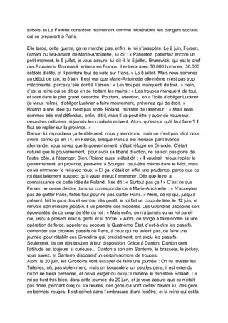 sabots, et La Fayette considère maintenant comme intolérables les dangers sociaux
qui se préparent à Paris.
Elle tarde, cette guerre, ça ne marche pas, enfin, le roi s’exaspère. Le 2 juin, Fersen,
l’amant ou l’ex-amant de Marie-Antoinette, lui dit : « Patientez, patientez encore un
petit moment, le 5 juillet, je vous assure, lui dit-il, le 5 juillet, Brunswick, qui est le chef
des Prussiens, Brunswick entrera en France, il entrera avec 36.000 hommes, 36.000
soldats d’élite, et il pointera tout de suite sur Paris. » Le 5 juillet. Mais nous sommes
au début de juin, le 5 juin. Il est vrai que Marie-Antoinette elle-même n’est pas trop
mécontente, parce qu’elle écrit à Fersen : « Les troupes manquent de tout. » Hein,
c’est la reine qui se dit ça en se frottant les mains : « Les troupes manquent de tout,
et sont dans le plus grand désordre. Pourtant, attention, on a l’idée d’obliger Luckner,
(le vieux reître), d’obliger Luckner a faire mouvement, prévenez qui de droit. »
Roland a une idée qui n’est pas sotte. Roland, ministre de l’Intérieur : « Mais nous
sommes très mal défendus, enfin, dit-il, mais il va peut-être y avoir de nouveaux
désastres militaires, si jamais les coalisés arrivent. Alors, qu’est-ce qu’il faut faire ? Il
faut se replier sur la province. »
Danton lui reprochera ça terriblement, nous y viendrons, mais ce n’est pas idiot, nous
avons connu ça en 14, en France, lorsque Paris a été menacé par l’avance
allemande, vous savez que le gouvernement s’était réfugié en Gironde. C’était
naturel que le gouvernement, pour avoir sa liberté d’action, ne se soit pas porté de
l’autre côté, à l’étranger. Bien, Roland aussi s’était dit : « Il vaudrait mieux replier le
gouvernement en province, peut-être à Bourges, peut-être même dans le Midi, mais
on va emmener le roi avec nous. » Et ça, c’était en effet une prudence, parce que ce
roi était tellement suspect qu’il valait mieux l’emmener. Dès que le roi a
connaissance de cette idée de Roland, il se dit : « Surtout pas ça ! » C’est ce que
Fersen ne cesse de dire dans sa correspondance à Marie-Antoinette : « N’acceptez
pas de quitter Paris, faites tout pour ne pas quitter Paris. » Alors, ce roi qui, jusqu’à
présent, fait le gros dos et semble très gentil, le roi fait un coup de tête, le 12 juin, et
renvoie son ministre jacobin. Il va prendre des modérés. Les Girondins Jacobins sont
épouvantés de ce coup de tête du roi : « Mais enfin, on n’a jamais vu un roi pareil
qui, jusqu’à présent était si gentil et si docile. » Alors, on songe à faire contre lui une
opération de force, appeler au secours le Quatrième État, c’est-à-dire les passifs,
demander aux citoyens passifs de Paris, à ceux qui ne votent pas, de faire une
journée pour rétablir ces Girondins qui, précisément, ont exclu les passifs.
Seulement, ils ont des troupes à leur disposition. Grâce à Danton, Danton dont
l’attitude est toujours si curieuse... Danton a son ami Santerre, le brasseur, le jockey,
vous savez, et Santerre dispose d’un certain nombre de troupes.
Alors, le 20 juin, les Girondins vont essayer de faire une journée : On va investir les
Tuileries, oh, pas violemment, mais on bousculera un peu les gens, il est entendu
qu’on ne tuera personne, et on va exiger du roi qu’il ramène le ministère Roland. Le
roi se tient très bien, dans cette journée du 20 juin, et je vous assure que ce n’était
pas drôle, pendant cinq ou six heures, des gens qui vont défiler devant lui, des gens
en bonnets rouges. Il est coincé dans l’embrasure d’une fenêtre, et la reine qui est là,
 
