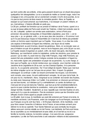 qui tient contre elle ses enfants, et les gens passent devant eux en disant des propos
quelquefois fort désagréables. Le roi a accepté de mettre un bonnet rouge, mais il ne
s’engage à rien, et la journée est un avortement complet. A la fin de la journée, le roi
n’a pas du tout promis de faire revenir le ministère jacobin. Alors, la Fayette va
essayer ce qu’il avait annoncé aux Autrichiens, il va essayer un putsch militaire, et
ça, c’est sérieux. L’histoire officielle en parle peu.
Le 28 juin, profitant de l’émotion qui se produit à l’intérieur de la France, quand on a
su que la basse plèbe de Paris avait envahi les Tuileries, s’était mal conduite avec le
roi, etc. Lafayette, quittant son armée sans autorisation, arrive à Paris pour
prononcer des paroles menaçantes à l’Assemblée Législative, pour dire : « Je ne
veux plus », je, un général, enfin, « je ne veux plus des Jacobins ». Et comme il voit
qu’il n’a pas beaucoup d’appui à l’Assemblée (on n’ose tout de même pas protester
contre un homme aussi important que La Fayette. Vous savez, il y a chez les civils
une espèce d’intimidation à l’égard des militaires, une façon de se mettre
involontairement au port d’armes, devant les généraux. Alors, on va écouter avec un
peu d’irritation ce que dit ce général, mais on ne le frappera pas), et le 28 juin au soir,
La Fayette essaie d’organiser un putsch, enfin, de réunir des gens, des Gardes
Nationaux, qui marcheront contre la Législative, contre les Jacobins, pour prendre le
pouvoir. Ça va rater. Il y avait bien eu vingt mille Français, vingt mille Parisiens, qui
avaient fait une protestation contre l’indigne conduite de la population à l’égard du
roi, mais entre signer une protestation et payer de sa personne, il y a une marge, si
bien que La Fayette, qui a donné rendez-vous aux conjurés, pour marcher contre les
Jacobins de la Législative le 28 au soir, sur les Champs Elysées, il n’a personne
avec lui. Il y a quarante personnes. Ha ! Il est obligé de repartir. Notez que c’est tout
de même singulier qu’on ne l’ait pas mis en prison. Non, il repart. Ce général
extravagant va continuer à aller soi-disant commander les troupes. Les Girondins
sont coincés, vous savez, ils sont extrêmement ennuyés, ils ont peur de la foule, ils
ont peur du roi, maintenant. Alors, Vergniaud va se contenter de brandir des foudres,
du reste avec beaucoup d’élan. Le 3 juillet, il va prononcer un discours qui est beau,
qui est bien tourné, où il déclare qu’il y a véritablement un centre de trahison qui
n’est pas loin et qui est dans les Tuileries, que tout ça se fait constitutionnellement,
que le roi peut s’abriter derrière la constitution, mais qu’en réalité il représente un
danger terrible. Excellent. Seulement, je vous rappelle que c’est des foudres en zinc,
parce qu’il n’y a pas de conclusion. Pas de conclusion parce que les Girondins sont
effrayés d’avoir à faire appel au peuple contre le roi.
Le 28 juillet, tout à coup, le manifeste qui avait été annoncé par Fersen à la reine, le
manifeste est lancé. Les Prussiens, avant de s’engager sur le sol français, annoncent
aux Français ce qu’ils vont leur faire. « Si l’Europe intervient, dit le manifeste, c’est
pour faire cesser l’anarchie à l’intérieur de la France, et ses armées arrivent pour
délivrer le roi de sa captivité. Tout Garde National qui aura combattu les troupes
alliées sera puni comme rebelle au roi de France. Les habitants de Paris sont tenus
de se soumettre au roi immédiatement et sans délai, et s’il est fait au roi et à sa
famille la moindre violence, le moindre outrage ; il en sera tiré une vengeance
exemplaire. La ville de Paris sera livrée à une exécution militaire et des subversions
 