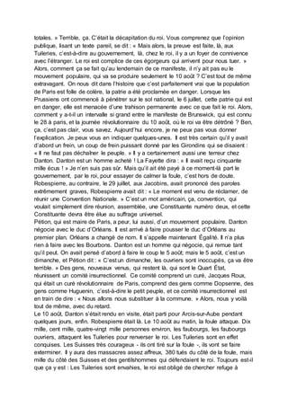 totales. » Terrible, ça. C’était la décapitation du roi. Vous comprenez que l’opinion
publique, lisant un texte pareil, se dit : « Mais alors, la preuve est faite, là, aux
Tuileries, c’est-à-dire au gouvernement, là, chez le roi, il y a un foyer de connivence
avec l’étranger. Le roi est complice de ces égorgeurs qui arrivent pour nous tuer. »
Alors, comment ça se fait qu’au lendemain de ce manifeste, il n’y ait pas eu le
mouvement populaire, qui va se produire seulement le 10 août ? C’est tout de même
extravagant. On nous dit dans l’histoire que c’est parfaitement vrai que la population
de Paris est folle de colère, la patrie a été proclamée en danger. Lorsque les
Prussiens ont commencé à pénétrer sur le sol national, le 6 juillet, cette patrie qui est
en danger, elle est menacée d’une trahison permanente avec ce que fait le roi. Alors,
comment y a-t-il un intervalle si grand entre le manifeste de Brunswick, qui est connu
le 28 à paris, et la journée révolutionnaire du 10 août, où le roi va être détrôné ? Ben,
ça, c’est pas clair, vous savez. Aujourd’hui encore, je ne peux pas vous donner
l’explication. Je peux vous en indiquer quelques-unes. Il est très certain qu’il y avait
d’abord un frein, un coup de frein puissant donné par les Girondins qui se disaient :
« Il ne faut pas déchaîner le peuple. » Il y a certainement aussi une terreur chez
Danton. Danton est un homme acheté ! La Fayette dira : « Il avait reçu cinquante
mille écus ! » Je n’en suis pas sûr. Mais qu’il ait été payé à ce moment-là part le
gouvernement, par le roi, pour essayer de calmer la foule, c’est hors de doute.
Robespierre, au contraire, le 29 juillet, aux Jacobins, avait prononcé des paroles
extrêmement graves, Robespierre avait dit : « Le moment est venu de réclamer, de
réunir une Convention Nationale. » C’est un mot américain, ça, convention, qui
voulait simplement dire réunion, assemblée, une Constituante numéro deux, et cette
Constituante devra être élue au suffrage universel.
Pétion, qui est maire de Paris, a peur, lui aussi, d’un mouvement populaire. Danton
négocie avec le duc d’Orléans. Il est arrivé à faire pousser le duc d’Orléans au
premier plan. Orléans a changé de nom. Il s’appelle maintenant Égalité. Il n’a plus
rien à faire avec les Bourbons. Danton est un homme qui négocie, qui remue tant
qu’il peut. On avait pensé d’abord à faire le coup le 5 août; mais le 5 août, c’est un
dimanche, et Pétion dit : « C’est un dimanche, les ouvriers sont inoccupés, ça va être
terrible. » Des gens, nouveaux venus, qui restent là, qui sont le Quart État,
réunissent un comité insurrectionnel. Ce comité comprend un curé, Jacques Roux,
qui était un curé révolutionnaire de Paris, comprend des gens comme Dopsenne, des
gens comme Huguenin, c’est-à-dire le petit peuple, et ce comité insurrectionnel est
en train de dire : « Nous allons nous substituer à la commune. » Alors, nous y voilà
tout de même, avec du retard.
Le 10 août, Danton s’était rendu en visite, était parti pour Arcis-sur-Aube pendant
quelques jours, enfin. Robespierre était là. Le 10 août au matin, la foule attaque. Dix
mille, cent mille, quatre-vingt mille personnes environ, les faubourgs, les faubourgs
ouvriers, attaquent les Tuileries pour renverser le roi. Les Tuileries sont en effet
conquises. Les Suisses très courageux - ils ont tiré sur la foule -, ils vont se faire
exterminer. Il y aura des massacres assez affreux, 380 tués du côté de la foule, mais
mille du côté des Suisses et des gentilshommes qui défendaient le roi. Toujours est-il
que ça y est : Les Tuileries sont envahies, le roi est obligé de chercher refuge à
 