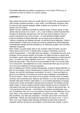 l’Assemblée Nationale et proclame sa suspension, et le 10 août 1792 au soir, la
monarchie est finie en France. Ca, c’est du nouveau.
CHAPITRE 11
Nous étions donc arrivés l’autre jour à cette date du 10 août 1792, qui est vraiment la
date cruciale, la plaque tournante, si vous voulez, de la Révolution française. Alors,
j’ai envie de vous apporter quelques détails, d’abord, sur la journée du 10 août, et
ensuite d’en voir le sens.
Détails. Eh bien, l’opération s’est faite en plusieurs temps. D’abord, quand on avait
décidé, dans la nuit du 9 au 10 août - « on », c’est ce fameux comité insurrectionnel,
des gens du Quart État, des gens qui n’ont rien à voir avec la politique, mais qui
veulent précisément avoir à s’en occuper -, on avait décidé qu’il fallait essayer
d’abord d’empêcher la Garde Nationale, qui est requise pour la défense des
Tuileries, d’organiser une défense sérieuse. Le chef de la Garde Nationale, c’était un
nommé Mandat. C’était à tour de rôle qu’il y avait un général de la Garde Nationale.
C’était Mandat. Mandat était très favorable au roi. Beaucoup de gens, dans la Garde
Nationale bourgeoise.
Alors, Danton, qui avait reparu dans la nuit, revenant d’Arcis-sur-Aube, qui avait
reparu dans la nuit du 9 au 10, Danton tente un piège. C’est Danton, qui dit au
comité insurrectionnel : « Vous allez faire venir Mandat. » Et peut-être que vous vous
souvenez de mon premier exposé, où j’ai parlé d’un défaut qu’avait eu Jaurès dans
son histoire, Jaurès avait caché quelque chose qui s’était passé et qui n’était pas très
beau : on a tendu un piège à Mandat. On lui a dit : « Venez à l’Hôtel de Ville, on a
besoin de vous parler. » Une fois qu’on l’a pris à l’Hôtel de Ville, on l’a coincé, enfin,
on l’a emprisonné, mais également on l’a tué. C’était évidemment plus sûr qu’il soit
mort, pour que la défense ne soit pas organisée.
Donc, la défense des Tuileries semble désorganisée, puisque la Garde Nationale n’a
plus de commandant, et puis, deuxièmement, qu’est-ce qu’il y a ? Eh bien, il y a des
Suisses, qui sont 800, des Suisses mercenaires. On se dit : « Avec les milliers de
gens qui vont attaquer, ces Suisses ne pourront pas se défendre, et naturellement,
ils vont se rendre. » Alors, vous savez ce qui se passe ? La foule arrive, va envahir,
se trouve dans la première cour intérieure des Tuileries. Il y a une très grande porte.
Derrière cette porte d’environ vingt mètres, il y a un escalier gigantesque et lorsque
la foule arrive devant cet escalier, il est garni par ces Suisses. Ces Suisses ont des
habits rouges. C’est une espèce d’énorme masse verticale qui est sur l’escalier. Ils
sont sept ou huit cents qui sont là avec leurs fusils. La foule ne veut pas les tuer - ils
n’ont pas envie de se faire tuer - c’est évident, mais essayer de parlementer avec
eux, de fraterniser avec eux. Il y en a au premier rang qui ont des hallebardes et des
fusils. Alors, on leur touche leurs hallebardes, on touche leurs fusils : « Enfin, vous
êtes des frères, vous êtes des camarades ! » Et tandis que la foule est en train de
parlementer, l’officier qui commandait les Suisses lève son sabre, et crie : « Feu ! »
Alors, vous vous imaginez cette décharge formidable de sept cents à sept cent
cinquante hommes qui sont sur ces escaliers, qui dominent donc la foule, et qui la
 