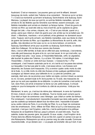 foudroient. C’est un massacre. Les pauvres gens qui sont là refluent, laissant
beaucoup de morts, sortent des Tuileries et se concertent : ‘Qu’est-ce qu’on va faire
? » C’est à ce moment-là qu’arrivent le faubourg Saint-Antoine et le faubourg Saint-
Marceau. La plupart de ceux qui sont là, ce sont les fédérés marseillais, qui sont
arrivés le 30, les fédérés que les Girondins eux-mêmes avaient convoqués. Les
fédérés marseillais sont arrivés en chantant ce fameux hymne, Chant de guerre de
l’armée du Rhin, qui avait été créé au mois d’avril 92, par le capitaine du génie
Rouget de Lisle. « Aux armes, citoyens, etc. » C’est un peu ridicule, quand on y
pense, parce que c’était un chant de guerre pour une armée qui ne se battait pas. On
disait : « Marchons, marchons » et on piétinait, et les généraux ne donnaient aucun
ordre. Toujours est-il qu’ils arrivent, ces fédérés marseillais, avec aux lèvres le chant
de guerre de l’armée du Rhin, qui s’appellera La Marseillaise. Ils sont là, enfin, très
gonflés, très décidés à en finir avec ce roi, ce roi de la trahison, et comme le
faubourg Saint-Marcel arrive pour se joindre au faubourg Saint-Antoine, on décide
cette fois d’attaquer. On ira face aux canons des Suisses.
Alors, c’est en effet terrible, la foule est en effet bien plus nombreuse, c’est entendu,
mais elle perd beaucoup de gens et le roi, qui s’est sauvé, le roi qui s’est enfui, qui
s’est réfugié tout près - vous savez, à l’Assemblée Nationale, enfin, la Législative,
elle touchait le palais des Tuileries, il y a à faire 150 mètres, il s’est réfugié dans
l’Assemblée -, il donne un ordre écrit aux Suisses : « Cessez le feu ! » Par
conséquent, c’est l’invasion autorisée par le roi, et c’est là où il se passe des scènes
sur lesquelles il ne faut pas jeter le voile, c’est assez atroce. Les Suisses sont
désarmés, les Suisses sont massacrés. S’il y a environ quatre cents morts du côté
de la foule, il y a mille morts du côté des Suisses et des quelques gentilshommes
courageux qui étaient venus pour défendre le roi. Le père de Lamartine, par
exemple, était venu de sa province pour mettre son épée, comme il disait, au service
du roi. Ce sera, pendant toute la fin de la journée du 10 août, des massacres de
gens qui ne sont pas capables de se défendre. Le père de Lamartine s’est caché, la
nuit, dans Paris, est arrivé à traverser la Seine sur une petite barque, il a trouvé
quelqu’un pour le transporter et il s’enfuira du côté de sa province. Voilà pour les
détails.
Maintenant, le sens, ça, c’est tout de même plus intéressant, le sens de l’opération.
Eh bien, d’abord, c’est un réflexe de défense. Tout le monde avait compris que la
Cour était un foyer de connivence avec l’étranger, que c’était un centre de trahison.
Par conséquent, il est absolument impossible d’accepter que dans cette guerre, alors
que les coalisés qui tardaient allaient tout de même venir, impossible d’accepter
qu’au centre même de Paris, il y a à la tête de l’État, il y a un foyer de connivence
avec les envahisseurs. Donc, réflexe de l’État. Mais ce qu’il y a de beaucoup plus
important, c’est que c’est l’irruption, cette fois, c’est la participation à la politique
française de ce Quatrième État qui, jusqu’à présent, en avait été exclu. Tous les
salariés, toutes les pauvres gens, les passifs. Si vous voulez, c’est l’irruption de la
France dans les affaires françaises. Et ça va très loin, quand on pense à ce que va
dire Robespierre, Robespierre qui est au premier rang de cette nouvelle Commune
insurrectionnelle, et qui déclare ceci : « Le peuple est enchaîné dès qu’il dort. Il est
 