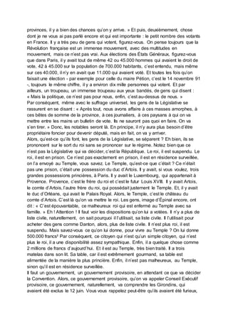 provinces, il y a bien des chances qu’on y arrive. » Et puis, deuxièmement, chose
dont je ne vous ai pas parlé encore et qui est importante : le petit nombre des votants
en France. Il y a très peu de gens qui votent, figurez-vous. On pense toujours que la
Révolution française est un immense mouvement, avec des multitudes en
mouvement, mais ce n’est pas vrai. Aux élections des États Généraux, figurez-vous
que dans Paris, il y avait tout de même 42 ou 45.000 hommes qui avaient le droit de
vote, 42 à 45.000 sur la population de 700.000 habitants, c’est entendu, mais même
sur ces 40.000, il n’y en avait que 11.000 qui avaient voté. Et toutes les fois qu’on
faisait une élection - par exemple pour celle du maire Pétion, c’est le 14 novembre 91
-, toujours le même chiffre, il y a environ dix mille personnes qui votent. Et par
ailleurs, un troupeau, un immense troupeau aux yeux bandés, de gens qui disent :
« Mais la politique, ce n’est pas pour nous, enfin, c’est au-dessus de nous. »
Par conséquent, même avec le suffrage universel, les gens de la Législative se
rassurent en se disant : « Après tout, nous avons affaire à ces masses amorphes, à
ces bêtes de somme de la province, à ces journaliers, à ces paysans à qui on va
mettre entre les mains un bulletin de vote. Ils ne sauront pas quoi en faire. On va
s’en tirer. » Donc, les notables seront là. En principe, il n’y aura plus besoin d’être
propriétaire foncier pour devenir député, mais en fait, on va y arriver.
Alors, qu’est-ce qu’ils font, les gens de la Législative, se séparent ? Eh bien, ils se
prononcent sur le sort du roi sans se prononcer sur le régime. Notez bien que ce
n’est pas la Législative qui va décider, c’est la République. Le roi, il est suspendu. Le
roi, il est en prison. Ce n’est pas exactement en prison, il est en résidence surveillée,
on l’a envoyé au Temple, vous savez. Le Temple, qu’est-ce que c’était ? Ce n’était
pas une prison, c’était une possession du duc d’Artois. Il y avait, si vous voulez, trois
grandes possessions princières, à Paris. Il y avait le Luxembourg, qui appartenait à
Provence. Provence, c’est le frère du roi et c’est le futur Louis XVIII. Il y avait Artois,
le comte d’Artois, l’autre frère du roi, qui possédait justement le Temple. Et, il y avait
le duc d’Orléans, qui avait le Palais Royal. Alors, le Temple, c’est le château du
comte d’Artois. C’est là qu’on va mettre le roi. Les gens, image d’Épinal encore, ont
dit : « C’est épouvantable, ce malheureux roi qui est enfermé au Temple avec sa
famille. » Eh ! Attention ! Il faut voir les dispositions qu’on lui a votées. Il n’y a plus de
liste civile, naturellement, on sait pourquoi il l’utilisait, sa liste civile. Il l’utilisait pour
acheter des gens comme Danton, alors, plus de liste civile. Il n’est plus roi, il est
suspendu. Mais savez-vous ce qu’on lui donne, pour vivre au Temple ? On lui donne
500.000 francsii Par conséquent, ce citoyen qui n’est qu’un simple citoyen, qui n’est
plus le roi, il a une disponibilité assez sympathique. Enfin, il a quelque chose comme
2 millions de francs d’aujourd’hui. Et il est au Temple, très bien traité. Il a trois
matelas dans son lit. Sa table, car il est extrêmement gourmand, sa table est
alimentée de la manière la plus princière. Enfin, il n’est pas malheureux, au Temple,
sinon qu’il est en résidence surveillée.
Il faut un gouvernement, un gouvernement provisoire, en attendant ce que va décider
la Convention. Alors, ce gouvernement provisoire, qu’on va appeler Conseil Exécutif
provisoire, ce gouvernement, naturellement, va comprendre les Girondins, qui
avaient été exclus le 12 juin. Vous vous rappelez peut-être qu’ils avaient été furieux,
 