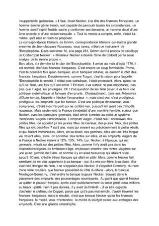 insupportable galimatias. « Il faut, disait Necker, à la tête des finances françaises, un
homme dont le génie étendu soit capable de parcourir toutes les circonstances, un
homme dont l'esprit flexible sache y conformer ses desseins, un homme doué d'une
âme ardente et d'une raison tranquille ». Tout le monde a compris, enfin, c'était lui-
même, qu'il était en train de proposer.
La correspondance littéraire de Grimm, correspondance littéraire qui était la grande
ennemie de Jean-Jacques Rousseau, vous savez, c'était un instrument de
l'Encyclopédie. Dans son tome 10, à la page 281, Grimm écrit à propos de cet éloge
de Colbert par Necker : « Monsieur Necker a deviné l'âme de Colbert par la seule
analyse de la sienne propre ».
Bon, alors, il a derrière lui le clan de l'Encyclopédie. Il arrive au mois d'août 1776, il
est nommé chef des finances françaises. C'est encore un coup formidable. Primo,
c'est la première fois qu'un banquier, et un banquier roturier, va devenir le chef des
finances françaises. Deuxièmement, comme Turgot, c'est la raison pour laquelle
l'Encyclopédie le servait, il n'était pas catholique, il était protestant. Alors, qu'est-ce
qu'il va faire, une fois qu'il est arrivé ? Eh bien, il va surtout ne pas importuner, pas
plus que Turgot, les privilégiés. Oh ! Pas question de les faire payer, il va faire une
politique systématique et furieuse d'emprunts. Chateaubriand, dans ses Mémoires
d'Outre-tombe, l'appelle « Necker l'emprunteur », mais c'est vrai, c'est prodigieux,
prodigieux, les emprunts que fait Necker. C'est une politique de douceur, vous
comprenez, c'était avoir l'argent qui ne coûtait rien, puisqu'il n'y avait pas d'impôts
nouveaux. Mais seulement, la France s'endettait d'une manière horrible, surtout que
Necker, avec les banquiers genevois, était arrivé à mettre au point un système
d'emprunts viagers extraordinaire. L'emprunt viager, c'était ceci : on trouvait des
petites filles, on appelait ça les jeunes filles de Genève, des jeunes filles, des petites
filles qui ont peut-être 7 ou 8 ans, mais qui avaient eu précédemment la petite vérole,
et qui étaient immunisées. Alors, on se disait, ces gamines, elles ont une très longue
vie devant elles, alors, on constitue des rentes sur elles, et les emprunts viagers de
la France à Necker étaient à 12%, 13%, 14%. Lui, Necker, à l'époque, qui est
genevois, misait sur des petites filles. Alors, comme il n'y avait pas dans les
dispositions légales de limitation d'âge, on pouvait prendre des rentes viagères sur
une jeune gamine de 8 ans, et comme il y en avait beaucoup qui allaient vivre
jusqu'à 80 ans, c'ést le trésor français qui allait en pâtir. Mais, comme Necker fait
semblant de ne plus appartenir à sa banque - oui, il a mis son frère à sa place, il lui
avait fait changer de nom, il ne s'appelait plus Necker, il s'appelait Germany, du nom
d'une terre roturière que Necker possédait du côté du Mans - alors, la banque
Montluçon-Germany, c'est-à-dire la banque toujours Necker, trouvait dans le
placement des emprunts des pourcentages nourrissants. Au point que quand Necker
va quitter le pouvoir français, après avoir publicitairement du reste prêté deux millions
au trésor - prêté, hein ? pas donnés, il y avait de l'intérêt -, il va être capable
d'acheter le château de Coppet, parce que ça l'a pas mal enrichi, d'avoir traversé les
finances françaises, mais le résultat, c'est que lorsque Necker quitte les finances
françaises, la moitié, vous m'entendez, la moitié du budget passe aux arrérages des
emprunts. C'est une grande catastrophe.
 