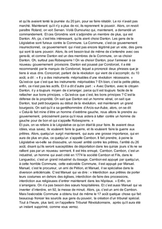 et qu’ils avaient tenté la journée du 20 juin, pour se faire rétablir. Le roi n’avait pas
marché. Maintenant qu’il n’y a plus de roi, ils reprennent le pouvoir. Alors, on revoit
paraître Roland, on voit Servan. Voilà Dumouriez qui, maintenant, a demandé un
commandement. Et ces Girondins vont s’adjoindre un membre de plus, qui est
Danton. Ah, ça, c’est très intéressant, qu’ils aient choisi Danton. Les gens de la
Législative sont furieux contre la Commune. La Commune, c’est ce gouvernement
insurrectionnel, ce gouvernement qui n’est pas encore légitimé par un vote, des gens
qui sont là sans pouvoir. Alors, ils ont besoin tout de même de s’entendre avec ces
gens-là, et comme Danton est un des membres de la Commune, on va choisir
Danton. Oh, surtout pas Robespierre ! On va choisir Danton, pour l’annexer à ce
nouveau gouvernement provisoire. Danton est poussé par Condorcet, il a été
recommandé par le marquis de Condorcet, lequel a prononcé deux phrases que je
tiens à vous dire. Concorcet, parlant de la révolution qui vient de s’accomplir, du 10
août, a dit : « Il y a des instruments méprisables d’une révolution nécessaire. »
Qu’est-ce que c’est que les instruments méprisables ? Eh bien, c’est la petite plèbe,
enfin, ce n’est pas les actifs. Et il a dit d’autre part : « Avec Danton, avec le citoyen
Danton, il y a toujours moyen de s’arranger, parce qu’il est toujours facile de le
rattacher aux bons principes. » Qu’est-ce que c’est, les bons principes ? C’est la
défense de la propriété. On sait que Danton est un homme vénal, on sait que
Danton, tout petit bourgeois au début de la révolution, est maintenant un grand
bourgeois. On sait qu’il a sa gentilhommière d’Arcis-sur-Aube, alors, on se dit
« Celui-là fait mine d’être un homme d’extrême gauche, nous allons le prendre au
gouvernement, précisément parce qu’il nous aidera à lutter contre un homme de
gauche pour de bon et qui s’appelle Robespierre. »
Et puis, on va refaire à la Législative ce qu’on était là pour faire. Ils avaient deux
idées, vous savez, ils voulaient faire la guerre, et ils voulaient faire la guerre aux
prêtres. Alors, quelqu’un surgit maintenant, qui aura une grosse importance, qui en
aura de plus en plus, ce quelqu’un s’appelle Cambon. Il fait prendre, à peine la
Législative va-t-elle se dissoudre, un nouvel arrêté contre les prêtres, l’arrêté du 26
août, disant qu’ils seront susceptibles de déportation dans les quinze jours s’ils ne se
rallient pas par un nouveau serment. Il est très ennuyé, Cambon. Cambon, c’est un
industriel, un homme qui avait créé en 1774 la société Cambon et Fils, dans le
Languedoc, c’est un grand industriel du tissage. Cambon est appuyé par quelqu’un,
à cette horrible Commune, cette exécrable Commune, il est appuyé par Manuel.
Manuel, c’est le procureur, un ami de Pétion, et Manuel, il se spécialise dans la
diversion anticléricale. C’est Manuel qui va dire : « Interdiction aux prêtres de porter
leurs costumes en dehors des églises, interdiction de faire des processions,
interdiction aux religieuses d’entrer maintenant dans les hôpitaux. » Enfin, on
s’arrangera. On n’a pas besoin des sœurs hospitalières. Et c’est aussi Manuel qui va
inventer d’interdire, en 92, la messe de minuit. Alors, ça, c’est un ami de Cambon.
Mais l’exécrable Commune a obtenu tout de même le 17 août quelque chose qui fait
beaucoup froncer les sourcils aux gens du pouvoir, la création d’un tribunal spécial.
Tout à l’heure, plus tard, on l’appellera Tribunal Révolutionnaire, après qu’il aura été
un instant supprimé, comme vous verrez.
 