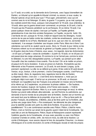 Le 17 août, on a créé, sur la demande de la Commune, avec l’appui bienveillant de
Danton, un tribunal qu’on appelle le tribunal criminel, ou encore, si vous voulez, le
tribunal spécial, et qui est là pour quoi ? Pour juger, précisément, ceux qui ont
connivé avec le roi et l’étranger. Et alors, la guerre ? La guerre, ça va mal, quoique
les coalisés soient très mous, puisque c’est uniquement le 19 août, vous entendez, le
19 août, alors que la guerre devait avoir commencé, en principe, le 20 avril, c’est le
19 août que les Prussiens pénètrent sur le sol français. Et ce même 19 août, il se
passe quelque chose de capital, c’est que La Fayette, La Fayette général,
généralissime d’une des trois armées françaises, La Fayette, ce jour-là, trahit. Oh,
c’est facile de voir, puisque le 18 mai, il était en rapport avec les étrangers, il avait
promis de ne pas se battre contre les coalisés, contre les envahisseurs, parce qu’ils
voulaient rétablir le roi à Paris. Maintenant que le roi, que son cher roi, est tombé
maintenant, il va essayer d’entraîner ses troupes contre Paris. Mais rien à faire ! Les
volontaires qui sont là ne veulent pas le suivre. Alors, le 19 août, le jour même où les
Prussiens entrent sur le sol national, le général La Fayette passe à l’ennemi. On ne
le dit guère dans les livres d’histoire, vous savez. J’ai regardé, dans les dictionnaires
: on dit que La Fayette « cesse de combattre » à partir du 19 août, on ne dit pas qi’il
est passé dans les rangs adverses. Et comme le roi ne l’aimait pas, comme la reine
le détestait, il a une très désagréable surprise, La Fayette, qui pensait qu’on allait
l’accueillir chez les coalisés à bras ouverts. Pas du tout ! On va le mettre en prison,
et jusqu’à la fin de la révolution. Il sera en prison en Autriche. N’empêche que les
Allemands et les Prussiens avancent. Le 23 août, ils sont devant Longwy, qu’ils
prennent rapidement. La ville ne se défend qu’à peine. Et les voilà le 30 août devant
Verdun, et ça, Verdun, s’ils le prennent, c’est la Champagne ouverte, c’est Paris qui
va être investi. Alors, là, regardons bien, regardons bien le rôle de Danton.
La légende Danton, c’est ceci : « c’est l’âme de la résistance », mots que j’ai
employés déjà à son sujet. C’est lui qui va prononcer, le 28 août, un discours
tonitruant où il appellera tous les Français à se précipiter en masse vers la frontière,
et le même qui, le 2 septembre, va prononcer la phrase célèbre : « De l’audace,
encore de l’audace, toujours de l’audace, et la France sera sauvée. » Voilà le
personnage apparent de Danton. Mais il y a un autre personnage en recul, le même
Danton qui prend cette attitude ultra-nationale, qui est l’homme du patriotisme, qui
demande à tout le monde de se précipiter vers la frontière, Danton est un homme qui
est avant tout pour la défense de la propriété, et qui se dit : « Plus je ferai partir de
jeunes Français, de prolétaires, d’illettrés, plus je les ferai partir sur la frontière, plus
ça fera une purge dans Paris. » Par conséquent, les éléments les plus dangereux
pour la stabilité sociale vont partir du côté de la frontière. Et qu’est-ce qu’il fait
parallèlement ? Il a une combinaison secrète avec Pétion. Pétion, c’était le maire.
Pétion, c’est un homme qui venait de la gauche quand il était de la Constituante. Ça
avait été un ami de Robespierre. Pétion, Buzot et Robespierre avaient représenté
l’extrême gauche de la Constituante, et vous avez peut-être vu avec moi Pétion
s’avancer d’année en année, enfin, de mois en mois, du côté de la réaction. Le
comte d’Antraigues, nous savons depuis le livre de Jacqueline Chaumier, Le réseau
d’Antraigues et la contre-révolution, le comte d’Antraigues écoute et note les propos
 