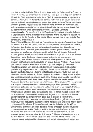 que tient le maire de Paris. Pétion, il est toujours maire de Paris malgré la Commune
insurrectionnelle, qui a bien voulu le conserver, parce qu’il est resté passif pendant le
10 août. Et Pétion est l’homme qui a dit : « Plutôt le despotisme que le régime de la
canaille. » Alors, Pétion, d’accord avec Danton, va trouver le roi. Ca, on ne le savait
pas, on ne le sait que depuis peu de temps. Il va trouver le roi au Temple et il essaie
d’obtenir que le roi négocie avec les Prussiens qui s’avancent, en leur disant ceci :
« On ne peut pas répondre de ma sécurité dans Paris. Il y a ce fameux Quart État,
qui est maintenant lancé dans l’arène politique. Il y a cette Commune
insurrectionnelle. Par conséquent, si les Prussiens s’approchent trop près de Paris,
la Législative elle-même, le conseil de discipline lui-même n’aura pas le pouvoir de
protéger ma vie. Le Temple va être envahi. On va me tuer, moi et mes enfants. Par
conséquent, arrêtez-vous. »
Donc, Pétion et Danton négocient par l’entremise du roi avec les Prussiens, en disant
: « Arrêtez-vous pour sauver la vie du roi. » Mieux, Danton va négocier - et pourtant,
il n’a aucun titre, Danton est chef de la Justice, il n’est pas chef des Affaires
étrangères, mais il a un très grand ascendant, une très grande autorité, à cause de
sa stature, de ses formes athlétiques dont il parlait, il se fait écouter, fortement
écouter, je vous assure, d’un monsieur comme Lebrun, à qui on a donné les Affaires
étrangères - alors, Danton va négocier, avec l’entremise de Lebrun, avec
l’Angleterre, pour essayer d’obtenir la neutralité de l’Angleterre, et même une
pression de l’Angleterre sur les coalisés, en faisant dire aux Anglais : « Vous n’avez
pas intérêt à ce que la France soit écrasée. Il y a des dangers qui menacent :
l’équilibre européen sera perverti, si la France est trop abaissée et si les autres
prennent trop de puissance, par conséquent, tâchez donc d’intervenir. » Donc,
Danton, qui fait le fulgurant, cherche en fait tous les moyens d’éviter qu’il y ait un
règlement militaire redoutable. Et il va proposer aux Anglais quelque chose que le roi
leur avait déjà proposé. Le roi aussi avait dit : « Anglais, soyez gentils, n’empêchez
pas un congrès européen de se réunir. Anglais, n’empêchez pas les Austro-
Prussiens de marcher contre mon pays, la France. » Et le roi Louis XVI avait proposé
aux Anglais, comme gage, enfin, comme témoignage de sa gentillesse, de leur
donner une petite colonie française, une toute petite colonie, qui s’appelait Tobago.
Alors, Monsieur Gaxotte, dans sa fameuse histoire de la révolution, que vous
retrouvez dans L’histoire des Français quand il dit : « Danton n’a pas hésité à offrir
un morceau de l’Empire colonial français aux Anglais », il oublie de nous dire que
Danton reprenait tout simplement un geste que le roi avait le premier tenté.
Et puis, troisièmement, nous savons maintenant que Danton, grâce à Lebrun, avait
fait envoyer des instructions aux représentants français dans une petite ville de Sarre
qui s’appelait Deux-Ponts. Et le représentant français de la ville de Deux-Ponts,
Zweibrücken, comme on dit aussi, devait se mettre en rapport avec les Prussiens
pour essayer de les arrêter. Toujours est-il qu’ils sont en train d’avancer, les
Prussiens. Oh, ils n’avancent pas vite. Ils avancent assez lentement. Ils sont
embêtés parce qu’ils entendaient les émigrés de Coblence qui étaient avec eux, et
qui leur disaient : « Vous savez, vous allez être accueillis à bras ouverts. » Ils
n’étaient pas du tout accueillis à bras ouverts. Il y avait des guérillas, il y avait une
 