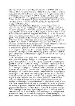 c’étaient justement ceux qui avaient eu confiance dans la révolution. Eh bien, ces
prêtres sont tous massacrés. Mais ce qui est très intéressant, c’est de voir le rôle de
chacun dans cette histoire. Dieu sait que les massacres de septembre vont servir à
la Gironde pour attaquer les gens de la Montagne, c’est-à-dire de la gauche. Les
gens de la Gironde n’ont pas bougé pendant les massacres de septembre. J’ai eu
sous les yeux un article de Gorsas, qui était un journaliste des Girondins, qui disait :
« C’est eux ou nous. »’ Eux, les aristocrates, ou nous, les républicains. Par
conséquent il faut les rudoyer.
Roland était ministre de l’Intérieur. Et pourtant, il n’a rien fait pour arrêter les
massacres. Peut-être que c’était dangereux, enfin, il n’a pas bougé. Brissot, dans
son journal qui s’appelle Le Patriote Français, parle de mesures nécessaires. Voilà
ce que disent les Girondins. Marat, oui, Marat a signé une circulaire. Il est du comité
de surveillance de la Commune, il a signé le 2 septembre au soir une circulaire aux
autres communes insurrectionnelles de France qui venaient de se constituer dans les
grandes villes, où il dit : « Cet exemple salutaire de Paris doit être suivi. » Ca,
évidemment, ce n’est pas très noble, enfin, si vous voulez, il faut penser à Charles
IX, Charles IX au moment de la Saint-Barthélémy avait lui aussi fait faire une
circulaire à ses intendants de province pour dire : « Faites la même chose. » Eh bien,
maintenant, c’est l’inverse, c’est les aristocrates qui vont payer.
Et Danton, Danton, plusieurs personnes raconteront qu’on est allé supplier de venir
et qu’il a répondu : « Je me fous des prisonniers. » Danton n’est pas un sanguinaire,
mais Danton est un type qui se dit : « Il faut que je garde le contact avec cette foule
qui me fait confiance, quand ce ne serait que pour mieux la tenir. Par conséquent, je
n’interviens pas. »
Quant à Robespierre, Jaurès qui est plutôt lui-même favorable à Robespierre,
Jaurès, il est navré de ce que Robespierre a fait ce jour-là. Jaurès dit : « Il a fait
quelque chose de terrible, ce jour-là, Robespierre. Il a demandé l’arrestation parce
qu’il dit : ‘Ce sont des complices de l’étranger’. » Comment peut-on dire une chose
pareille ? Eh bien, avant de croire que Robespierre est saisi de frénésie, de délire, il
faut se renseigner. « Complices de l’étranger ». Eh bien, savez-vous qu’un des
journalistes des Girondins - il s’appelait Garat - il n’y a pas un mois, avait dit : « Mais
il faudrait peut-être un prince tout de même sur le trône de France, pourquoi pas un
prince anglais ? Le duc d’York. » Qu’est-ce que ça veut dire ? Que ces Girondins
veulent absolument avoir un maître en France. Alors, un despote éclairé, peut-être.
Toujours la vieille idée voltairienne. Il faut savoir que ce même Garat, trois jours
avant, ce n’est pas de chance, trois jours avant le manifeste de Brunswick, ce
manifeste où on annonçait l’égorgement de Paris, hé bien, dans son journal, Gorsas,
plutôt Garat, avait dit : « Brunswick, c’est un général plein de lumière, un général qui
a lu Voltaire, un général qui est pas mal orienté du côté des idées révolutionnaires. »
Ça paraissait tout de même stupéfiant. Il savait également, Robespierre, parce que
Pétion avait dit ça, nous le tenons également par le réseau d’Entraigues, il avait dit :
« Il faudrait faire venir un prince étranger sur le trône français, un prince protestant
de préférence. » Et je suis convaincu que Robespierre savait qu’on négociait en
douce. Danton, avec l’émissaire que nous avions à Deux-Ponts, Zweibrücken, donc,
 
