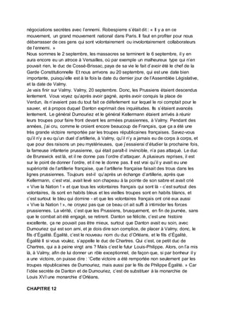 négociations secrètes avec l’ennemi. Robespierre s’était dit : « Il y a en ce
mouvement, un grand mouvement national dans Paris. Il faut en profiter pour nous
débarrasser de ces gens qui sont volontairement ou involontairement collaborateurs
de l’ennemi. »
Nous sommes le 2 septembre, les massacres se terminent le 6 septembre, il y en
aura encore eu un atroce à Versailles, où par exemple un malheureux type qui n’en
pouvait rien, le duc de Cossé-Brissac, paya de sa vie le fait d’avoir été le chef de la
Garde Constitutionnelle Et nous arrivons au 20 septembre, qui est une date bien
importante, puisqu’elle est à la fois la date du dernier jour de l’Assemblée Législative,
et la date de Valmy.
Je vais finir sur Valmy. Valmy, 20 septembre. Donc, les Prussiens étaient descendus
lentement. Vous voyez qu’après avoir gagné, après avoir conquis la place de
Verdun, ils n’avaient pas du tout fait ce déferlement sur lequel le roi comptait pour le
sauver, et à propos duquel Danton exprimait des inquiétudes. Ils s’étaient avancés
lentement. Le général Dumouriez et le général Kellermann étaient arrivés à réunir
leurs troupes pour faire front devant les armées prussiennes, à Valmy. Pendant des
années, j’ai cru, comme le croient encore beaucoup de Français, que ça a été une
très grande victoire remportée par les troupes républicaines françaises. Savez-vous
qu’il n’y a eu qu’un duel d’artillerie, à Valmy, qu’il n’y a jamais eu de corps à corps, et
que pour des raisons un peu mystérieuses, que j’essaierai d’étudier la prochaine fois,
la fameuse infanterie prussienne, qui était paraît-il invincible, n’a pas attaqué. Le duc
de Brunswick est là, et il ne donne pas l’ordre d’attaquer. A plusieurs reprises, il est
sur le point de donner l’ordre, et il ne le donne pas. Il est vrai qu’il y avait eu une
supériorité de l’artillerie française, que l’artillerie française faisait des trous dans les
lignes prussiennes. Toujours est-il qu’après un échange d’artillerie, après que
Kellermann, c’est vrai, avait levé son chapeau à la pointe de son sabre et avait crié
« Vive la Nation ! » et que tous les volontaires français qui sont là - c’est surtout des
volontaires, ils sont en habits bleus et les vieilles troupes sont en habits blancs, et
c’est surtout le bleu qui domine - et que les volontaires français ont crié eux aussi
« Vive la Nation ! », ne croyez pas que ce beau cri ait suffi à intimider les forces
prussiennes. La vérité, c’est que les Prussiens, brusquement, en fin de journée, sans
que le combat ait été engagé, se retirent. Danton se félicite, c’est une histoire
excellente, ça ne pouvait pas être mieux, surtout que Danton avait eu soin, avec
Dumouriez qui est son ami, et je dois dire son complice, de placer à Valmy, donc, le
fils d’Égalité. Égalité, c’est le nouveau nom du duc d’Orléans, et le fils d’Égalité,
Égalité II si vous voulez, s’appelle le duc de Chartres. Qui c’est, ce petit duc de
Chartres, qui a à peine vingt ans ? Mais c’est le futur Louis-Philippe. Alors, on l’a mis
là, à Valmy, afin de lui donner un rôle exceptionnel, de façon que, si par bonheur il y
a une victoire, on puisse dire : ‘Cette victoire a été remportée non seulement par les
troupes républicaines de Dumouriez, mais aussi par le fils de Philippe Égalité. » Car
l’idée secrète de Danton et de Dumouriez, c’est de substituer à la monarchie de
Louis XVI une monarchie d’Orléans.
CHAPITRE 12
 