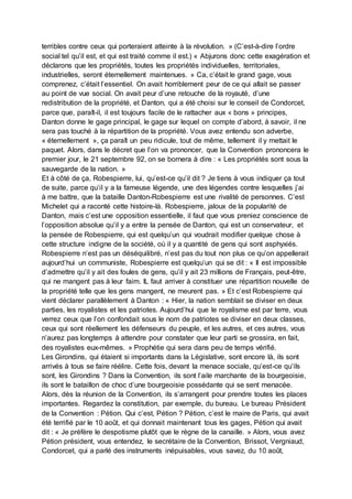 terribles contre ceux qui porteraient atteinte à la révolution. » (C’est-à-dire l’ordre
social tel qu’il est, et qui est traité comme il est.) « Abjurons donc cette exagération et
déclarons que les propriétés, toutes les propriétés individuelles, territoriales,
industrielles, seront éternellement maintenues. » Ca, c’était le grand gage, vous
comprenez, c’était l’essentiel. On avait horriblement peur de ce qui allait se passer
au point de vue social. On avait peur d’une retouche de la royauté, d’une
redistribution de la propriété, et Danton, qui a été choisi sur le conseil de Condorcet,
parce que, paraît-il, il est toujours facile de le rattacher aux « bons » principes,
Danton donne le gage principal, le gage sur lequel on compte d’abord, à savoir, il ne
sera pas touché à la répartition de la propriété. Vous avez entendu son adverbe,
« éternellement », ça paraît un peu ridicule, tout de même, tellement il y mettait le
paquet. Alors, dans le décret que l’on va prononcer, que la Convention prononcera le
premier jour, le 21 septembre 92, on se bornera à dire : « Les propriétés sont sous la
sauvegarde de la nation. »
Et à côté de ça, Robespierre, lui, qu’est-ce qu’il dit ? Je tiens à vous indiquer ça tout
de suite, parce qu’il y a la fameuse légende, une des légendes contre lesquelles j’ai
à me battre, que la bataille Danton-Robespierre est une rivalité de personnes. C’est
Michelet qui a raconté cette histoire-là. Robespierre, jaloux de la popularité de
Danton, mais c’est une opposition essentielle, il faut que vous preniez conscience de
l’opposition absolue qu’il y a entre la pensée de Danton, qui est un conservateur, et
la pensée de Robespierre, qui est quelqu’un qui voudrait modifier quelque chose à
cette structure indigne de la société, où il y a quantité de gens qui sont asphyxiés.
Robespierre n’est pas un déséquilibré, n’est pas du tout non plus ce qu’on appellerait
aujourd’hui un communiste, Robespierre est quelqu’un qui se dit : « Il est impossible
d’admettre qu’il y ait des foules de gens, qu’il y ait 23 millions de Français, peut-être,
qui ne mangent pas à leur faim. IL faut arriver à constituer une répartition nouvelle de
la propriété telle que les gens mangent, ne meurent pas. » Et c’est Robespierre qui
vient déclarer parallèlement à Danton : « Hier, la nation semblait se diviser en deux
parties, les royalistes et les patriotes. Aujourd’hui que le royalisme est par terre, vous
verrez ceux que l’on confondait sous le nom de patriotes se diviser en deux classes,
ceux qui sont réellement les défenseurs du peuple, et les autres, et ces autres, vous
n’aurez pas longtemps à attendre pour constater que leur parti se grossira, en fait,
des royalistes eux-mêmes. » Prophétie qui sera dans peu de temps vérifié.
Les Girondins, qui étaient si importants dans la Législative, sont encore là, ils sont
arrivés à tous se faire réélire. Cette fois, devant la menace sociale, qu’est-ce qu’ils
sont, les Girondins ? Dans la Convention, ils sont l’aile marchante de la bourgeoisie,
ils sont le bataillon de choc d’une bourgeoisie possédante qui se sent menacée.
Alors, dès la réunion de la Convention, ils s’arrangent pour prendre toutes les places
importantes. Regardez la constitution, par exemple, du bureau. Le bureau Président
de la Convention : Pétion. Qui c’est, Pétion ? Pétion, c’est le maire de Paris, qui avait
été terrifié par le 10 août, et qui donnait maintenant tous les gages, Pétion qui avait
dit : « Je préfère le despotisme plutôt que le règne de la canaille. » Alors, vous avez
Pétion président, vous entendez, le secrétaire de la Convention, Brissot, Vergniaud,
Condorcet, qui a parlé des instruments inépuisables, vous savez, du 10 août,
 