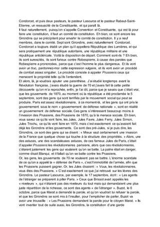 Condorcet, et puis deux pasteurs, le pasteur Lasource et le pasteur Rabaut-Saint-
Etienne, un ressuscité de la Constituante, et qui paraît là.
Il faut naturellement, puisqu’on s’appelle Convention et Constituante, qui est là pour
faire une constitution, il faut un comité de constitution. Eh bien, ce sont encore les
Girondins qui se précipitent pour envahir le comité de constitution. Il y a neuf
membres, dans le comité. Sept sont Girondins, avec naturellement Condorcet.
Condorcet a toujours établi un plan qu’il appellera République des Lumières, et qui
sera pratiquement une république autoritaire, une république militaire et une
république anticléricale. Voilà la disposition de départ. Comment sont-ils ? Eh bien,
ils sont surexcités, ils sont furieux contre Robespierre, à cause des paroles que
Robespierre a prononcées, parce que c’est l’homme le plus dangereux. Et ils vont
avoir un truc, pardonnez-moi cette expression vulgaire, et ils vont avoir un procédé
de combat assez singulier. Le procédé consiste à appeler Prussiens ceux qui
menacent la propriété telle qu’ils l’entendent.
Et alors, là, je voudrais ajouter une parenthèse. J’ai étudié longtemps avant la
Révolution française, j’avais étudié la guerre de 70 et j’avais fait là cette petite
découverte qu’on m’a reprochée, enfin, je l’ai dit, parce que je savais que c’était vrai,
que les gouvernants de 1870, au moment où la république a été proclamée le 5
septembre, sont des gens qui sont terrifiés par le mouvement social qui peut se
produire. Paris est assez révolutionnaire, à ce moment-là, et les gens qui ont pris le
gouvernement sous le nom « gouvernement de défense nationale », sont en réalité
un gouvernement de défense sociale. Ces gens s’intéressent beaucoup moins à
l’invasion des Prussiens, des Prussiens de 1870, qu’à la menace sociale. Eh bien,
vous savez ce qu’ils vont faire, les Jules, Jules Favre, Jules Ferry, Jules Simon,
Jules Trochu, ce qu’ils vont faire en 1870, mais c’est exactement ce qu’avaient fait
déjà les Girondins et les gouvernants. Ce sont des pré-Jules, si je puis dire, les
Girondins, ce sont des gens qui se disent : « Mieux vaut certainement une invasion
de la France que quelque chose qui touche à la structure des propriétés. » Alors, une
des astuces, une des scandaleuses astuces, de ces fameux Jules de Paris, c’était
d’appeler Prussiens les révolutionnaires parisiens, alors que ces révolutionnaires,
c’étaient justement les gens qui voulaient qu’on se batte. La patrie était en danger,
comme disait Blanqui, et il fallait qu’on se batte contre les Prussiens.
Or, les gens, les gouvernants de 70 ne voulaient pas se battre. L’énorme scandale
de ce qu’on a appelé la « défense de Paris », c’est l’immobilité de l’armée, afin que
les Prussiens puissent gagner. Or, les Jules disaient : « Vous, les révolutionnaires,
vous êtes des Prussiens. » C’est exactement ce que j’ai retrouvé sur les lèvres des
Girondins. Le pasteur Lasource, par exemple, le 17 septembre, écrit : « Les agents
de l’étranger se préparent à piller Paris. » Ceux que Brissot avait appelés les
« niveleurs », qui n’étaient pas des niveleurs du tout mais qui demandaient une plus
juste répartition de la richesse, ce sont des agents « de l’étranger ». Buzot, le 6
octobre, parce que Marat a demandé la parole, et qu’on voudrait lui refuser la parole,
et que les Girondins se sont mis à l’insulter, pour l’empêcher de parler, Buzot va
avoir une trouvaille : « Les Prussiens demandent la parole pour le citoyen Marat. » Ils
vont inventer tout de suite aussi, les Girondins, la constitution d’une garde
 