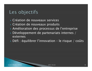 






P

Création de nouveaux services
Création de nouveaux produits
Amélioration des processus de l’entreprise
Développement de partenariats internes /
externes
Défi : équilibrer l’innovation – le risque / coûts

© 2013 PRADEL CONSEIL

2013-10-23

10

 
