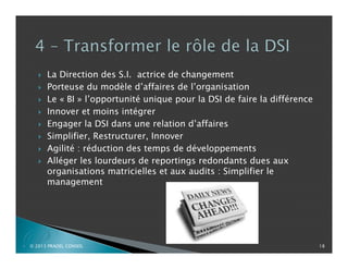 









P

La Direction des S.I. actrice de changement
Porteuse du modèle d’affaires de l’organisation
Le « BI » l’opportunité unique pour la DSI de faire la différence
Innover et moins intégrer
Engager la DSI dans une relation d’affaires
Simplifier, Restructurer, Innover
Agilité : réduction des temps de développements
Alléger les lourdeurs de reportings redondants dues aux
organisations matricielles et aux audits : Simplifier le
management

© 2013 PRADEL CONSEIL

18

 