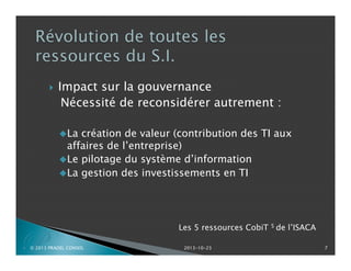 

Impact sur la gouvernance
Nécessité de reconsidérer autrement :
La

création de valeur (contribution des TI aux
affaires de l’entreprise)
Le pilotage du système d’information
La gestion des investissements en TI

P

© 2013 PRADEL CONSEIL

Les 5 ressources CobiT 5 de
l’ISACA
2013-10-23

7

 