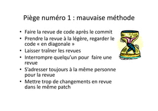 Piège numéro 2 : le Team LeaderPiège numéro 2 : le Team Leader
• Faire la revue de code uniquement 
par les Tech Leadsp
• Ne plus faire d’analyse technique et 
ne plus rédiger des spécificationsne plus rédiger des spécifications 
pour les développeurs
• Oublier les autres moyens de 
formation et transfert deformation et transfert de 
connaissance
 