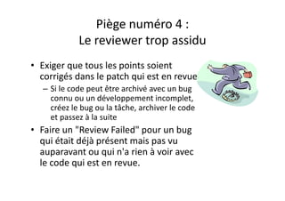 Piège numéro 5: les outilsPiège numéro 5: les outils
l d l• Ne pas utiliser des outils 
– Traçabilité
– Planning
– Historique
• Utiliser uniquement l’email
• Trop compter sur les outilsop co pte su es out s
– Des outils comme Hudson, Sonar, FindBugs trouvent 
des bugs et nous apprennent beaucoupg pp p
– Mais il ne faut pas oublier le partage de la 
connaissance
 