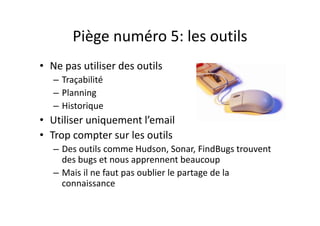 Piège numéro 6 : 
Miser tout sur le Pair Programming
i i• Le Pair Programming
– Revue de code en continu
– Très efficace pour trouver des bugs 
et pour favoriser la connaissance
• Mais
– L’examinateur – très impliqué dansLexaminateur  très impliqué dans 
le code
– Trop coûteux à implémenterTrop coûteux à implémenter
– Présence physique au même endroit
 
