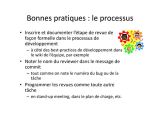 Bonnes pratiques : 
attention aux « effets de seuil »
• Double attention (donc double revue)
– Lorsque la recette (la qualification) est q ( q )
presque finie
– Lors des « quick fix » en prodLors des « quick fix » en prod
• La correction d’un bug mineur peut 
d é bl !introduire une régression bloquante !
 