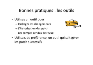 Bonnes pratiques : la méthodeBonnes pratiques : la méthode
F i t d’ d• Faire sa propre revue avant d’envoyer un code en 
revue
– Éviter un Review Failed pour des points évidents.p p
• Faire une revue rapide avant mise à jour de son 
espace de travail (Update)
Au moins le titre du change la liste des fichiers l'auteur– Au moins le titre du change, la liste des fichiers l'auteur 
et le reviewer
• Faire toujours une revue de code même si vous 
’ èn’avez pas de collègue qui connaisse votre 
technologie
– Prenez le PO, le MOA, un développeur Delphi etPrenez le PO, le MOA, un développeur Delphi et 
montrez lui votre changement ou, 
– Au pire, faites votre propre revue le lendemain matin.
 