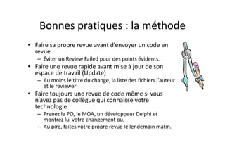 Exemple : mozilla orgExemple : mozilla.org
• Revue obligatoire pour pouvoir commiter
• Intégration du processus dans Bugzilla• Intégration du processus dans Bugzilla
• Listes d’examinateurs « accrédités » par 
area et sous‐modulearea et sous‐module
• « Super‐review » nécessaire dans certains 
cas avec une « Super‐Review Policy » biencas avec une « Super Review Policy » bien 
définie
• « Ui‐review » pour IHM et User« Ui review » pour IHM et User 
Experience
 