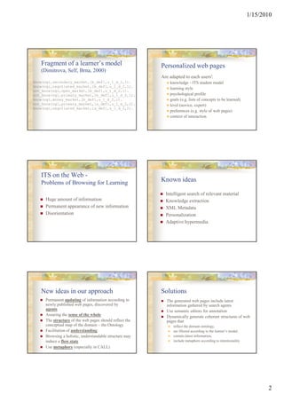 1/15/2010




   Fragment of a learner’s model                         Personalized web pages
   (Dimitrova, Self, Brna, 2000)
                                                         Are adapted to each users':
know(ogi,secondary_market,[b_def],u_1_d_2,1).                knowledge - ITS student model
know(ogi,negotiated_market,[b_def],u_1_d_2,1).
                                                             learning style
not_know(ogi,open_market,[b_def],u_1_d_2,1).
not_know(ogi,primary_market,[b_def],u_1_d_2,1).              psychological profile
know(ogi,money_market,[b_def],u_1_d_2,1).                    goals (e.g. lists of concepts to be learned)
not_know(ogi,primary_market,[a_def],u_1_d_2,2).              level (novice, expert)
know(ogi,negotiated_market,[a_def],u_1_d_2,2).
                                                             preferences (e.g. style of web pages)
                                                             context of interaction




   ITS on the Web -
   Problems of Browsing for Learning                     Known ideas

                                                           Intelligent search of relevant material
     Huge amount of information                            Knowledge extraction
     Permanent appearance of new information               XML Metadata
     Disorientation                                        Personalization
                                                           Adaptive hypermedia




   New ideas in our approach                             Solutions
     Permanent updating of information according to        The generated web pages include latest
     newly published web pages, discovered by              information gathered by search agents
     agents                                                Use semantic editors for annotation
     Assuring the sense of the whole                       Dynamically generate coherent structures of web
     The structure of the web pages should reflect the     pages that
     conceptual map of the domain – the Ontology               reflect the domain ontology,
     Facilitation of understanding                             are filtered according to the learner’s model,
     Browsing a holistic, understandable structure may         contain latest information,
     induce a flow state                                       include metaphors according to intentionality
     Use metaphors (especially in CALL)




                                                                                                                       2
 