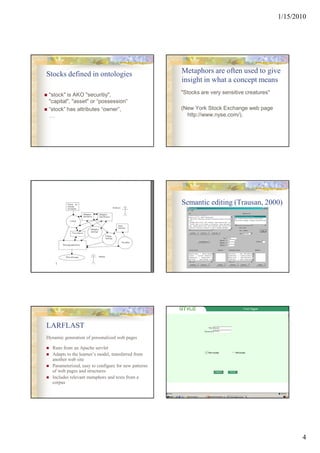 1/15/2010




Stocks defined in ontologies                           Metaphors are often used to give
                                                       insight in what a concept means
 "stock" is AKO "securitiy",                           "Stocks are very sensitive creatures"
 "capital", "asset" or “possession“
 “stock” has attributes “owner”,                       (New York Stock Exchange web page
 …                                                       http://www.nyse.com/).




                                                       Semantic editing (Trausan, 2000)




LARFLAST
Dynamic generation of personalized web pages

   Runs from an Apache servlet
   Adapts to the learner’s model, transferred from
   another web site
   Parameterized, easy to configure for new patterns
   of web pages and structures
   Includes relevant metaphors and texts from a
   corpus




                                                                                                      4
 