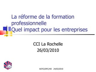 La réforme de la formation professionnelle Quel impact pour les entreprises CCI La Rochelle 26/03/2010 ACFCI/DFC/HD  24/03/2010 