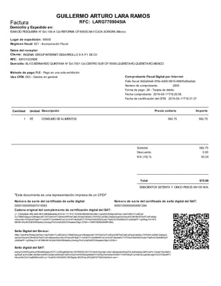 2019-04-11T16:20:56
Comprobante Fiscal Digital por Internet
Forma de pago:
Cantidad Unidad Descripción Precio unitario Importe
Domicilio:
Cliente:
RFC: IGI101022ND6
LARG7709045IA
Fecha comprobante:
RFC:Factura
GUILLERMO ARTURO LARA RAMOS
2019-04-11T18:31:37Fecha de certificación del CFDI:
Folio fiscal: 9d2a54a9-3f5b-4d00-9810-6983fa5ba0ab
Número de comprobante:
INGENIA GROUP INTERNET DESARROLLO S A P I DE CV
Datos del receptor
2855
Lugar de expedición: 85830
Domicilio y Expedido en:
Método de pago:PUE - Pago en una sola exhibición
28 - Tarjeta de débito
IGNACIO PESQUEIRA N° Ext.106-A Col.REFORMA CP.85830,NAVOJOA,SONORA,México
BLVD.BERNARDO QUINTANA N° Ext.7001 Col.CENTRO SUR CP.76090,QUERETARO,QUERETARO,MEXICO
Régimen fiscal: 621 - Incorporación Fiscal
Uso CFDI: G03 - Gastos en general
1 PZ CONSUMO DE ALIMENTOS 582.75 582.75
Subtotal 582.75
Descuento 0.00
IVA (16) % 93.24
Total 675.99
SEISCIENTOS SETENTA Y CINCO PESOS 99/100 M.N.
||1.1|9d2a54a9-3f5b-4d00-9810-6983fa5ba0ab|2019-04-11T18:31:37|MSE090205D9A|I0Bb+7uwmRAi7NhkxqQht7dvs+m4uf1d3NrFCzxf2OuK
/LUTB6dGQhgqw123NdepUIdlCY47OXaYw1FU9X/duVWf7HteTabtCdZAopYwE4AUJYfrR2XCzltZ6bC23ySpqSvyoOjvVVxoJeVC9NnBr027Xw7CnAFw42pu
or8uUm0u+KOnjhul0Y0apl17+mvOt/DlTn3zdh8mKFsvCnUXcWTv9qMpKCF31fYNqlhiS5zWQOUp5c77ytnEmC0XxXdMQIJFq5oEkaiRF+/gM9wg1tYrr4FS
68H80+M/q9oYtQESWEkwxXqU2umqgPlmCqNyPpSKOOAoxadocG8grLXZ0A==|00001000000404991284||
00001000000407415083 00001000000404991284
I0Bb+7uwmRAi7NhkxqQht7dvs+m4uf1d3NrFCzxf2OuK/LUTB6dGQhgqw123NdepUIdlCY47OXaYw1FU9X/duVWf7HteTabtCdZAopYwE4AUJYfrR2XCzltZ6bC23ySpqS
vyoOjvVVxoJeVC9NnBr027Xw7CnAFw42puor8uUm0u+KOnjhul0Y0apl17+mvOt/DlTn3zdh8mKFsvCnUXcWTv9qMpKCF31fYNqlhiS5zWQOUp5c77ytnEmC0XxXdMQIJF
q5oEkaiRF+/gM9wg1tYrr4FS68H80+M/q9oYtQESWEkwxXqU2umqgPlmCqNyPpSKOOAoxadocG8grLXZ0A==
tnaDgDUM57Eua/IQUp7fAhwdS2pyhizHE7Y+UQWuyfeE6pY4p+RK7IMNNCKhTOYm2mlHXqjm9x+z33s+wMvewvXjv3GwidYXLApRwhxQq/Q83TQuPv+TyGasiTteUA6jDn
wp79uoFxLNHG9kHJt4nSMm/sR8YOX2wELM2NSwEFleEHlmO2nYdHREl6X3pX9IhjMYHGRSqPle7zMwHZR0NY1YvRRWQoFccDWDSUcpkOt4Ln6gfYGOV7OBzkNFV
hNcuk1MrDDoTawBM6DmJ6O+p+T4/uW/Xv1XSH8XRC35V0hg8p+9KZlfHwL47KZpMPZtTfv5OU5sXhc4+nw==
Número de serie del certificado de sello digital: Número de serie del certificado de sello digital del SAT:
Cadena original del complemento de certificación digital del SAT:
Sello Digital del Emisor:
Sello digital del SAT:
"Este documento es una representación impresa de un CFDI"
 