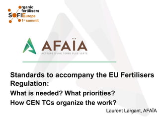Standards to accompany the EU Fertilisers
Regulation:
What is needed? What priorities?
How CEN TCs organize the work?
Laurent Largant, AFAÏA
 