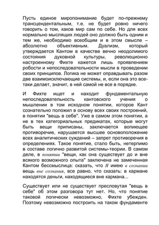Пусть единое миропонимание будет по-прежнему
трансцендентальным, т.е. не будет ровно ничего
говорить о том, каков мир сам по себе. Но для всех
нормально мыслящих людей оно должно быть одним и
тем же, необходимо всеобщим и в этом смысле –
абсолютно
объективным.
Дуализм,
который
утверждается Кантом в качестве вечно неодолимого
состояния
духовной
культуры,
революционно
настроенному Фихте кажется лишь проявлением
робости и непоследовательности мысли в проведении
своих принципов. Логика не может оправдывать разом
две взаимоисключающие системы, и, если она это всетаки делает, значит, в ней самой не все в порядке.
И Фихте ищет и находит фундаментальную
непоследовательность
кантовского
учения
о
мышлении в том исходном понятии, которое Кант
сознательно положил в основу всех своих построений,
в понятии "вещь в себе". Уже в самом этом понятии, а
не в тех категориальных предикатах, которые могут
быть вещи приписаны, заключается вопиющее
противоречие, нарушается высшее основоположение
всех аналитических суждений – запрет противоречия в
определениях. Такое понятие, стало быть, нетерпимо
в составе логично развитой системы-теории. В самом
деле, в понятии "вещи, как она существует до и вне
всякого возможного опыта" заключена не замеченная
Кантом бессмыслица: сказать, что Я имею в сознании
вещь вне сознания, все равно, что сказать: в кармане
находятся деньги, находящиеся вне кармана...
Существует или не существует пресловутая "вещь в
себе" об этом разговора тут нет. Но, что понятие
таковой логически невозможно, Фихте убежден.
Поэтому невозможно построить на таком фундаменте

 