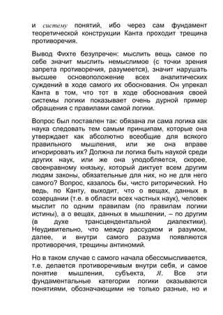 и систему понятий, ибо через сам фундамент
теоретической конструкции Канта проходит трещина
противоречия.
Вывод Фихте безупречен: мыслить вещь самое по
себе значит мыслить немыслимое (с точки зрения
запрета противоречия, разумеется), значит нарушать
высшее
основоположение
всех
аналитических
суждений в ходе самого их обоснования. Он упрекал
Канта в том, что тот в ходе обоснования своей
системы логики показывает очень дурной пример
обращения с правилами самой логики.
Вопрос был поставлен так: обязана ли сама логика как
наука следовать тем самым принципам, которые она
утверждает как абсолютно всеобщие для всякого
правильного мышления, или же она вправе
игнорировать их? Должна ли логика быть наукой среди
других наук, или же она уподобляется, скорее,
своенравному князьку, который диктует всем другим
людям законы, обязательные для них, но не для него
самого? Вопрос, казалось бы, чисто риторический. Но
ведь, по Канту, выходит, что о вещах, данных в
созерцании (т.е. в области всех частных наук), человек
мыслит по одним правилам (по правилам логики
истины), а о вещах, данных в мышлении, – по другим
(в
духе
трансцендентальной
диалектики).
Неудивительно, что между рассудком и разумом,
далее, и внутри самого разума появляются
противоречия, трещины антиномий.
Но в таком случае с самого начала обессмысливается,
т.е. делается противоречивым внутри себя, и самое
понятие
мышления,
субъекта,
Я.
Все
эти
фундаментальные категории логики оказываются
понятиями, обозначающими не только разные, но и

 