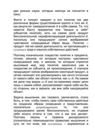 две разные науки, которые никогда не сольются в
одну.
Фихте и толкует предмет и его понятие как две
различные формы существования одного и того же Я,
как результат саморазличения Я в себе самом. То, что
кажется Канту предметом или "вещью в себе"
(объектом понятия), есть на самом деле продукт
бессознательной, нерефлектирующей деятельности Я,
поскольку оно продуцирует силою воображения
чувственно созерцаемый образ вещи. Понятие –
продукт той же самой деятельности, но протекающей с
сознанием хода и смысла собственных действий.
Поэтому изначальное тождество понятия и предмета,
точнее, законов, по которым построен чувственно
созерцаемый мир, и законов, по которым строится
мыслимый мир, мир понятий, заключено уже в
тождестве их субъекта, их происхождения. Я сначала
продуцирует силою воображения некоторый продукт, а
затем начинает его рассматривать как нечто отличное
от самого себя, как объект понятия, как не-Я. На самом
же деле под видом не-Я оно по-прежнему имеет дело
лишь с самим собой, рассматривает самое себя как бы
со стороны, как в зеркале, как вне себя находящийся
объект.
Задача мышления, как такового, заключается, стало
быть, в том, чтобы понять свои собственные действия
по созданию образа созерцания и представления,
сознательно
репродуцировать
то,
что
оно
продуцировало ранее бессознательно, не отдавая
себе ясного отчета в том, что и как оно делает.
Поэтому
законы
и
правила
дискурсивного
(сознательно повинующегося правилам) мышления и
суть не что иное, как осознанные – выраженные в

 