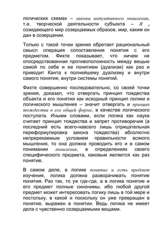 логических схемах – законы интуитивного мышления,
т.е. творческой деятельности субъекта – Я ,
созидающего мир созерцаемых образов, мир, каким он
дан в созерцании.
Только с такой точки зрения обретает рациональный
смысл операция сопоставления понятия с его
предметом. Фихте показывает, что ничем не
опосредствованная противоположность между вещью
самой по себе и ее понятием (дуализм) как раз и
приводит Канта к полнейшему дуализму и внутри
самого понятия, внутри системы понятий.
Фихте совершенно последовательно, со своей точки
зрения, доказал, что отвергать принцип тождества
объекта и его понятия как исходный принцип логики и
логического мышления – значит отвергать и принцип
тождества в его общей форме, в качестве логического
постулата. Иными словами, если логика как наука
считает принцип тождества и запрет противоречия (а
последний есть всего-навсего лишь отрицательная
переформулировка закона тождества) абсолютно
непререкаемым условием правильности всякого
мышления, то она должна проводить его и в самом
понимании мышления, в определениях своего
специфического предмета, каковым является как раз
понятие.
В самом деле, в логике понятие и есть предмет
изучения, логика должна разворачивать понятие
понятия. Раз так, то уж где-где, а в логике понятие и
его предмет полные синонимы, ибо любой другой
предмет может интересовать логику лишь в той мере и
постольку, в какой и поскольку он уже превращен в
понятие, выражен в понятии. Ведь логика не имеет
дела с чувственно созерцаемыми вещами.

 