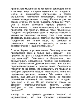 правильного мышления, то ты обязан соблюдать его и
в частном виде, в случае понятия и его предмета.
Иначе он оказывается нарушенным в самом
фундаменте логической конструкции. Предмет и
понятие отождествлены поэтому Карнапом уже во
второй строчке его труда "Logische Aufbau der Welt",
уже в самом заголовке первого раздела –
"Установление познавательно-логической системы
предметов или понятий". Первый тезис: "Выражение
"предмет" употребляется здесь в широком смысле, а
именно по отношению ко всему тому, о чем можно
образовать высказывание. Поэтому мы причисляем к
"предметам" не только вещи, но свойства и
отношения, состояния и процессы, и далее –
действительное и недействительное..."2
В итоге Карнап и устанавливает: "Каждому понятию
принадлежит один, и только один, предмет – его
предмет (не путать с предметами, которые подводятся
под понятие)"3. Поэтому-то и безразлично, как
рассматривать определения понятия: как предикаты
вещи, обозначаемой данным понятием, или же как
определения-предикаты данного знака. Определить
"понятие" то же самое, что определить его предмет, и
наоборот определить предмет невозможно, иначе как
перечислив предикаты понятия. "Мы можем пойти,
однако, еще дальше и сказать прямо, не приводя
дальнейших оснований, что понятие и его предмет
суть одно и то же. Но это тождество совсем не
означает
субстанциализации
понятия.
Скорее
наоборот
–
оно
означает
функционализацию
4
предмета" .
Налицо та же критика
неудивительно, что она

дуализма "справа". И
повторяет классически

 