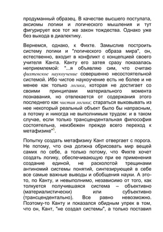 продуманный образец. В качестве высшего постулата,
аксиомы логики и логического мышления и тут
фигурирует все тот же закон тождества. Однако уже
без выхода в диалектику.
Вернемся, однако, к Фихте. Замыслив построить
систему логики и "логического образа мира", он,
естественно, входит в конфликт с концепцией своего
учителя Канта. Канту его затея сразу показалась
неприемлемой: "...я объявляю сим, что считаю
фихтевское наукоучение совершенно несостоятельной
системой. Ибо чистое наукоучение есть не более и не
менее как только логика, которая не достигает со
своими
принципами
материального
момента
познавания, но отвлекается от содержания этого
последнего как чистая логика; стараться выковывать из
нее некоторый реальный объект было бы напрасным,
а потому и никогда не выполнимым трудом: и в таком
случае, если только трансцендентальная философия
состоятельна, неизбежен прежде всего переход к
метафизике"5.
Попытку создать метафизику Кант отвергает с порога.
Не потому, что она должна обрисовать мир вещей
самих по себе, а только потому, что Фихте хочет
создать логику, обеспечивающую при ее применения
создание
единой,
не
расколотой
трещинами
антиномий системы понятий, синтезирующей в себе
все самые важные выводы и обобщения науки. А этото, по Канту, и невыполнимо, независимо от того, как
толкуется получившаяся система – объективно
(материалистически)
или
субъективно
(трансцендентально).
Все
равно
невозможно.
Поэтому-то Канту и показался обидным упрек в том,
что он, Кант, "не создал системы", а только поставил

 